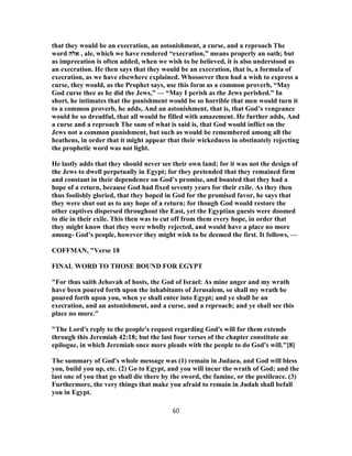 that they would be an execration, an astonishment, a curse, and a reproach The
word ‫אלה‬ , ale, which we have rendered “execration,” means properly an oath; but
as imprecation is often added, when we wish to be believed, it is also understood as
an execration. He then says that they would be an execration, that is, a formula of
execration, as we have elsewhere explained. Whosoever then had a wish to express a
curse, they would, as the Prophet says, use this form as a common proverb, “May
God curse thee as he did the Jews,” — “May I perish as the Jews perished.” In
short, he intimates that the punishment would be so horrible that men would turn it
to a common proverb, he adds, And an astonishment, that is, that God’s vengeance
would be so dreadful, that all would be filled with amazement. He further adds, And
a curse and a reproach The sum of what is said is, that God would inflict on the
Jews not a common punishment, but such as would be remembered among all the
heathens, in order that it might appear that their wickedness in obstinately rejecting
the prophetic word was not light.
He lastly adds that they should never see their own land; for it was not the design of
the Jews to dwell perpetually in Egypt; for they pretended that they remained firm
and constant in their dependence on God’s promise, and boasted that they had a
hope of a return, because God had fixed seventy years for their exile. As they then
thus foolishly gloried, that they hoped in God for the promised favor, he says that
they were shut out as to any hope of a return; for though God would restore the
other captives dispersed throughout the East, yet the Egyptian guests were doomed
to die in their exile. This then was to cut off from them every hope, in order that
they might know that they were wholly rejected, and would have a place no more
among- God’s people, however they might wish to be deemed the first. It follows, —
COFFMAN, "Verse 18
FINAL WORD TO THOSE BOUND FOR EGYPT
"For thus saith Jehovah of hosts, the God of Israel: As mine anger and my wrath
have been poured forth upon the inhabitants of Jerusalem, so shall my wrath be
poured forth upon you, when ye shall enter into Egypt; and ye shall be an
execration, and an astonishment, and a curse, and a reproach; and ye shall see this
place no more."
"The Lord's reply to the people's request regarding God's will for them extends
through this Jeremiah 42:18; but the last four verses of the chapter constitute an
epilogue, in which Jeremiah once more pleads with the people to do God's will."[8]
The summary of God's whole message was (1) remain in Judaea, and God will bless
you, build you up, etc. (2) Go to Egypt, and you will incur the wrath of God; and the
last one of you that go shall die there by the sword, the famine, or the pestilence. (3)
Furthermore, the very things that make you afraid to remain in Judah shall befall
you in Egypt.
60
 