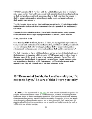 TRAPP, "Jeremiah 42:18 For thus saith the LORD of hosts, the God of Israel; As
mine anger and my fury hath been poured forth upon the inhabitants of Jerusalem;
so shall my fury be poured forth upon you, when ye shall enter into Egypt: and ye
shall be an execration, and an astonishment, and a curse, and a reproach; and ye
shall see this place no more.
Ver. 18. As mine anger and my fury hath been poured forth,] (a) scil., Like scalding
lead or burning bell-metal, (b) which runneth fiercely, spreadeth far, and burneth
extremely.
Upon the inhabitants of Jerusalem.] Out of which fire I have late pulled you as a
brand; the smell thereof is yet upon your clothes, as it were: Cavete. Beware.
PETT, "Jeremiah 42:18
“For thus says YHWH of hosts, the God of Israel, As my anger and my wrath have
been poured forth on the inhabitants of Jerusalem, so will my wrath be poured forth
on you, when you shall enter into Egypt, and you shall be an execration, and an
astonishment, and a curse, and a reproach, and you shall see this place no more.”
For their returning to Egypt will be as heinous a crime as that of the disobedience of
the inhabitants of Jerusalem which brought YHWH’s anger and wrath on them. In
the same way will His wrath be poured out on those who enter Egypt. They will
experience the Levitical and Deuteronomic curses of being viewed with execration
and astonishment (Leviticus 26:32; Deuteronomy 28:37), of being a curse and a
reproach. and they will certainly never see their homeland again.
19 “Remnant of Judah, the Lord has told you, ‘Do
not go to Egypt.’ Be sure of this: I warn you today
BARNES, "The request made in Jer_42:3 has been fulfilled: Yahweh has spoken. The
prophet now adds these four verses as a sort of epilogue, in which he urges upon them
the several points of the divine message. In the ten days which had intervened between
the request and the answer Jeremiah had become aware that neither princes nor people
were prepared to obey unless the answer was in accordance with their own wishes. He
does therefore his best to convince them, but as usual it was his lot to speak the truth to
willful men, and gain no hearing.
61
 