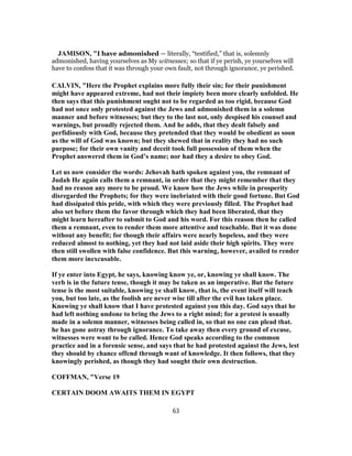 JAMISON, "I have admonished — literally, “testified,” that is, solemnly
admonished, having yourselves as My witnesses; so that if ye perish, ye yourselves will
have to confess that it was through your own fault, not through ignorance, ye perished.
CALVIN, "Here the Prophet explains more fully their sin; for their punishment
might have appeared extreme, had not their impiety been more clearly unfolded. He
then says that this punishment ought not to be regarded as too rigid, because God
had not once only protested against the Jews and admonished them in a solemn
manner and before witnesses; but they to the last not, only despised his counsel and
warnings, but proudly rejected them. And he adds, that they dealt falsely and
perfidiously with God, because they pretended that they would be obedient as soon
as the will of God was known; but they shewed that in reality they had no such
purpose; for their own vanity and deceit took full possession of them when the
Prophet answered them in God’s name; nor had they a desire to obey God.
Let us now consider the words: Jehovah hath spoken against you, the remnant of
Judah He again calls them a remnant, in order that they might remember that they
had no reason any more to be proud. We know how the Jews while in prosperity
disregarded the Prophets; for they were inebriated with their good fortune. But God
had dissipated this pride, with which they were previously filled. The Prophet had
also set before them the favor through which they had been liberated, that they
might learn hereafter to submit to God and his word. For this reason then he called
them a remnant, even to render them more attentive and teachable. But it was done
without any benefit; for though their affairs were nearly hopeless, and they were
reduced almost to nothing, yet they had not laid aside their high spirits. They were
then still swollen with false confidence. But this warning, however, availed to render
them more inexcusable.
If ye enter into Egypt, he says, knowing know ye, or, knowing ye shall know. The
verb is in the future tense, though it may be taken as an imperative. But the future
tense is the most suitable, knowing ye shall know, that is, the event itself will teach
you, but too late, as the foolish are never wise till after the evil has taken place.
Knowing ye shall know that I have protested against you this day. God says that he
had left nothing undone to bring the Jews to a right mind; for a protest is usually
made in a solemn manner, witnesses being called in, so that no one can plead that.
he has gone astray through ignorance. To take away then every ground of excuse,
witnesses were wont to be called. Hence God speaks according to the common
practice and in a forensic sense, and says that he had protested against the Jews, lest
they should by chance offend through want of knowledge. It then follows, that they
knowingly perished, as though they had sought their own destruction.
COFFMAN, "Verse 19
CERTAIN DOOM AWAITS THEM IN EGYPT
63
 