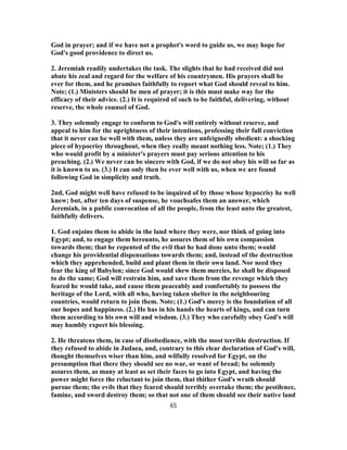 God in prayer; and if we have not a prophet's word to guide us, we may hope for
God's good providence to direct us.
2. Jeremiah readily undertakes the task. The slights that he had received did not
abate his zeal and regard for the welfare of his countrymen. His prayers shall be
ever for them, and he promises faithfully to report what God should reveal to him.
Note; (1.) Ministers should be men of prayer; it is this must make way for the
efficacy of their advice. (2.) It is required of such to be faithful, delivering, without
reserve, the whole counsel of God.
3. They solemnly engage to conform to God's will entirely without reserve, and
appeal to him for the uprightness of their intentions, professing their full conviction
that it never can be well with them, unless they are unfeignedly obedient: a shocking
piece of hypocrisy throughout, when they really meant nothing less. Note; (1.) They
who would profit by a minister's prayers must pay serious attention to his
preaching. (2.) We never can be sincere with God, if we do not obey his will so far as
it is known to us. (3.) It can only then be ever well with us, when we are found
following God in simplicity and truth.
2nd, God might well have refused to be inquired of by those whose hypocrisy he well
knew; but, after ten days of suspense, he vouchsafes them an answer, which
Jeremiah, in a public convocation of all the people, from the least unto the greatest,
faithfully delivers.
1. God enjoins them to abide in the land where they were, nor think of going into
Egypt; and, to engage them hereunto, he assures them of his own compassion
towards them; that he repented of the evil that he had done unto them; would
change his providential dispensations towards them; and, instead of the destruction
which they apprehended, build and plant them in their own land. Nor need they
fear the king of Babylon; since God would shew them mercies, he shall be disposed
to do the same; God will restrain him, and save them from the revenge which they
feared he would take, and cause them peaceably and comfortably to possess the
heritage of the Lord, with all who, having taken shelter in the neighbouring
countries, would return to join them. Note; (1.) God's mercy is the foundation of all
our hopes and happiness. (2.) He has in his hands the hearts of kings, and can turn
them according to his own will and wisdom. (3.) They who carefully obey God's will
may humbly expect his blessing.
2. He threatens them, in case of disobedience, with the most terrible destruction. If
they refused to abide in Judaea, and, contrary to this clear declaration of God's will,
thought themselves wiser than him, and wilfully resolved for Egypt, on the
presumption that there they should see no war, or want of bread; he solemnly
assures them, as many at least as set their faces to go into Egypt, and having the
power might force the reluctant to join them, that thither God's wrath should
pursue them; the evils that they feared should terribly overtake them; the pestilence,
famine, and sword destroy them; so that not one of them should see their native land
65
 