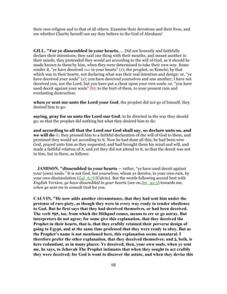 their own religion and to that of all others. Examine their devotions and their lives, and
see whether Charity herself can say they believe in the God of Abraham!
GILL, "For ye dissembled in your hearts,.... Did not honestly and faithfully
declare their intentions; they said one thing with their mouths, and meant another in
their minds; they pretended they would act according to the will of God, as it should be
made known to them by him, when they were determined to take their own way. Some
render it, "ye have deceived me in your hearts" (z); the prophet, so Kimchi; by that
which was in their hearts, not declaring what was their real intention and design: or, "ye
have deceived your souls" (a); you have deceived yourselves and one another; I have not
deceived you, nor the Lord, but you have put a cheat upon your own souls: or, "you have
used deceit against your souls" (b); to the hurt of them, to your present ruin and
everlasting destruction:
when ye sent me unto the Lord your God; the prophet did not go of himself, they
desired him to go:
saying, pray for us unto the Lord our God; to be directed in the way they should
go; so that the prophet did nothing but what they desired him to do:
and according to all that the Lord our God shall say, so declare unto us, and
we will do it; they pressed him to a faithful declaration of the will of God to them, and
promised they would act according to it. Now he had done all this; he had been wire
God, prayed unto him as they requested, and had brought them his mind and will, and
made a faithful relation of it, and yet they did not attend to it; so that the deceit was not
in him, but in them, as follows:
JAMISON, "dissembled in your hearts — rather, “ye have used deceit against
your (own) souls.” It is not God, but yourselves, whom ye deceive, to your own ruin, by
your own dissimulation (Gal_6:7) [Calvin]. But the words following accord best with
English Version, ye have dissembled in your hearts (see on Jer_42:3) towards me,
when ye sent me to consult God for you.
CALVIN, "He now adds another circumstance, that they had sent him under the
pretense of rare piety, as though they were in every way ready to render obedience
to God. But he first says that they had deceived themselves, or had been deceived.
The verb ‫,תעה‬ toe, from which the Hithpael comes, means to err or go astray. But
interpreters do not agree; for some give this explanation, that they deceived the
Prophet in their hearts, that is, that they craftily retained their perverse design of
going to Egypt, and at the same time professed that they were ready to obey. But as
the Prophet’s name is not mentioned here, this explanation seems unnatural. I
therefore prefer the other explanation, that they deceived themselves; and ‫,ב‬ beth, is
here redundant, as in many places: Ye deceived, then, your own souls, when ye sent
me, he says, to Jehovah The Prophet intimates that when they sought to act craftily
they were deceived; for God is wont to discover the astute, and when they devise this
68
 