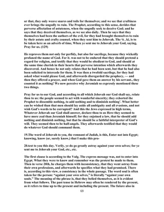 or that, they only weave snares and toils for themselves; and we see that craftiness
ever brings the ungodly to ruin. The Prophet, according to this sense, derides that
perverse affectation of astuteness, when the ungodly seek to deceive God; and he
says that they deceived themselves, as we see also daily. Then he says that they
themselves had been the authors of the evil, for they had brought themselves to ruin
by their astute and crafty counsel, when they sent him to Jehovah. The ‫כי‬ , ki, is to
be taken here as an adverb of time, When ye sent me to Jehovah your God, saying,
Pray for us. (129)
He reproves them not only for perfidy, but also for sacrilege, because they wickedly
profaned the name of God. For it. was not to be endured that they should pretend a
regard for religion, and testify that they would be obedient to God, and should at
the same time cherish in their hearts that perverse intention which afterwards they
discovered. And hence he not only relates that he had been sent, but that he had also
been solicited to intercede for them. It was then a twofold sacrilege, for they had
asked what would please God, and afterwards disregarded the prophecy, — and
then they offered a prayer, and when God gave them an answer by his servant., they
counted it as nothing! We now perceive why Jeremiah so expressly mentioned these
two things.
Pray for us to our God, and according to all which Jehovah our God shall say, relate
thou to us: the people seemed to act with wonderful sincerity; they exhorted the
Prophet to dissemble nothing, to add nothing and to diminish nothing’. What better
can be wished than that men should lay aside all ambiguity and all evasions, and not
wish God’s words to be corrupted? And this the Jews expressed in high terms,
Whatever Jehovah our God shall answer, declare thou to us Here they seemed to
have more zeal than Jeremiah himself; for they enjoined a law, that he should add
nothing and diminish nothing, but that he should be a faithful interpreter of God’s
will. They seemed then to be half-angels. They afterwards testified that they would
do whatever God should command them.
19.The word of Jehovah to you, the remnant of Judah, is this, Enter not into Egypt;
knowing, know (or, surely know,) that I make this pro-
20.test to you this day. Verily, ye do go greatly astray against your own selves; for ye
sent me to Jehovah your God, etc., etc.
The first clause is according to the Vulg. The express message was, not to enter into
Egypt. What they were to know and remember was the protest he made to them.
Then in verse 20th, he charges them with inconsistency, that they went astray from
their own professions, and afterwards he specifies what they had promised. There
is, according to this view, a consistency in the whole passage. The word soul is often
taken for the person: “against your own selves,” is literally “against your own
souls.” The meaning of the phrase is, that they belied themselves, as it is evident
from what follows. The past tense in Hebrew may often be rendered by the present,
as it refers to time up to the present and including the present. The future also in
69
 