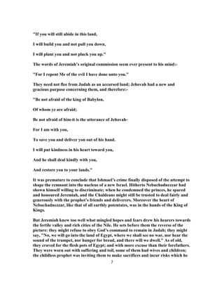 "If you will still abide in this land,
I will build you and not pull you down,
I will plant you and not pluck you up."
The words of Jeremiah’s original commission seem ever present to his mind:-
"For I repent Me of the evil I have done unto you."
They need not flee from Judah as an accursed land; Jehovah had a new and
gracious purpose concerning them, and therefore:-
"Be not afraid of the king of Babylon,
Of whom ye are afraid;
Be not afraid of him-it is the utterance of Jehovah-
For I am with you,
To save you and deliver yon out of his hand.
I will put kindness in his heart toward you,
And he shall deal kindly with you,
And restore you to your lands."
It was premature to conclude that Ishmael’s crime finally disposed of the attempt to
shape the remnant into the nucleus of a new Israel. Hitherto Nebuchadnezzar had
shown himself willing to discriminate; when he condemned the princes, he spared
and honoured Jeremiah, and the Chaldeans might still be trusted to deal fairly and
generously with the prophet’s friends and deliverers. Moreover the heart of
Nebuchadnezzar, like that of all earthly potentates, was in the hands of the King of
Kings.
But Jeremiah knew too well what mingled hopes and fears drew his hearers towards
the fertile valley and rich cities of the Nile. He sets before them the reverse of the
picture: they might refuse to obey God’s command to remain in Judah; they might
say, "No, we will go into the land of Egypt, where we shall see no war, nor hear the
sound of the trumpet, nor hunger for bread, and there will we dwell." As of old,
they craved for the flesh pots of Egypt; and with more excuse than their forefathers.
They were worn out with suffering and toil, some of them had wives and children;
the childless prophet was inviting them to make sacrifices and incur risks which he
7
 