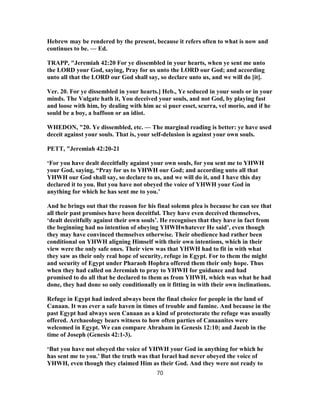 Hebrew may be rendered by the present, because it refers often to what is now and
continues to be. — Ed.
TRAPP, "Jeremiah 42:20 For ye dissembled in your hearts, when ye sent me unto
the LORD your God, saying, Pray for us unto the LORD our God; and according
unto all that the LORD our God shall say, so declare unto us, and we will do [it].
Ver. 20. For ye dissembled in your hearts.] Heb., Ye seduced in your souls or in your
minds. The Vulgate hath it, You deceived your souls, and not God, by playing fast
and loose with him, by dealing with him ac si puer esset, scurra, vel morio, and if he
sould be a boy, a baffoon or an idiot.
WHEDON, "20. Ye dissembled, etc. — The marginal reading is better: ye have used
deceit against your souls. That is, your self-delusion is against your own souls.
PETT, "Jeremiah 42:20-21
‘For you have dealt deceitfully against your own souls, for you sent me to YHWH
your God, saying, “Pray for us to YHWH our God; and according unto all that
YHWH our God shall say, so declare to us, and we will do it, and I have this day
declared it to you. But you have not obeyed the voice of YHWH your God in
anything for which he has sent me to you.’
And he brings out that the reason for his final solemn plea is because he can see that
all their past promises have been deceitful. They have even deceived themselves,
‘dealt deceitfully against their own souls’. He recognises that they have in fact from
the beginning had no intention of obeying YHWHwhatever He said’, even though
they may have convinced themselves otherwise. Their obedience had rather been
conditional on YHWH aligning Himself with their own intentions, which in their
view were the only safe ones. Their view was that YHWH had to fit in with what
they saw as their only real hope of security, refuge in Egypt. For to them the might
and security of Egypt under Pharaoh Hophra offered them their only hope. Thus
when they had called on Jeremiah to pray to YHWH for guidance and had
promised to do all that he declared to them as from YHWH, which was what he had
done, they had done so only conditionally on it fitting in with their own inclinations.
Refuge in Egypt had indeed always been the final choice for people in the land of
Canaan. It was ever a safe haven in times of trouble and famine. And because in the
past Egypt had always seen Canaan as a kind of protectorate the refuge was usually
offered. Archaeology bears witness to how often parties of Canaanites were
welcomed in Egypt. We can compare Abraham in Genesis 12:10; and Jacob in the
time of Joseph (Genesis 42:1-3).
‘But you have not obeyed the voice of YHWH your God in anything for which he
has sent me to you.’ But the truth was that Israel had never obeyed the voice of
YHWH, even though they claimed Him as their God. And they were not ready to
70
 