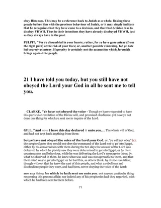 obey Him now. This may be a reference back to Judah as a whole, linking these
people before him with the previous behaviour of Judah, or it may simply indicate
that he recognises that they have come to a decision, and that that decision was to
disobey YHWH. Thus in their intentions they have already disobeyed YHWH, just
as they always have in the past.
PULPIT, "For ye dissembled in your hearts; rather, for ye have gone astray (from
the right path) at the risk of your lives; or, another possible rendering, for ye hate
led yourselves astray. Hypocrisy is certainly not the accusation which Jeremiah
brings against the people.
21 I have told you today, but you still have not
obeyed the Lord your God in all he sent me to tell
you.
CLARKE, "Ye have not obeyed the voice - Though ye have requested to have
this particular revelation of the Divine will, and promised obedience, yet have ye not
done one thing for which ye sent me to inquire of the Lord.
GILL, "And now I have this day declared it unto you,.... The whole will of God,
and had not kept back anything from them:
but ye have not obeyed the voice of the Lord your God; or, "ye will not obey" (c);
the prophet knew they would not obey the command of the Lord not to go into Egypt,
either by his conversation with them during the ten days the answer of the Lord was
deferred, by which he plainly saw they were determined to go into Egypt; or by their
countenances and behaviour, while he was delivering the Lord's message to them; by
what he observed in them, he knew what was said was not agreeable to them, and that
their mind was to go into Egypt: or he had this, as others think, by divine revelation;
though without that he knew the cast of this people, and what a rebellious and
disobedient people they were, and had been, never obeying the voice of the Lord:
nor any thing for which he hath sent me unto you: not anyone particular thing
respecting this present affair; nor indeed any of his prophecies had they regarded, with
which he had been sent to them before.
71
 