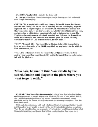 JAMISON, "declared it — namely, the divine will.
I ... but ye — antithesis. I have done my part; but ye do not yours. It is no fault of
mine that ye act not rightly.
CALVIN, "He at length adds, And I have this day declared it to you Here he sets
forth his own fidelity, not for the sake of boasting, but that their impiety might be
reproved, who at length despised the oracle of God, which they had boasted that
they would obey. Ye have not hearkened, he says, to the voice of Jehovah your God,
and according to all the things on account of which he hath sent me to you. The
Prophet again confirms the truth, that it was their own fault that the Jews did not
follow what was right, and also what was for their good, for he had faithfully
delivered to them what God had commanded. He now adds, —
TRAPP, "Jeremiah 42:21 And [now] I have this day declared [it] to you; but ye
have not obeyed the voice of the LORD your God, nor any [thing] for the which he
hath sent me unto you.
Ver. 21. But ye have not obeyed the voice of the Lord.] Nay, you take a clean
contrary course, as if ye would despitefully spit in the face of Heaven, and wrestle a
fall with the Almighty.
22 So now, be sure of this: You will die by the
sword, famine and plague in the place where you
want to go to settle.”
CLARKE, "Now therefore know certainly - As ye have determined to disobey,
God has determined to punish. Ye may now follow the full bent of your wicked devices,
and I will follow the requisitions of my justice. Ye shall die by the sword, by the
pestilence, and by the famine, in the place whither ye desire to go to sojourn. Thus was
their doom sealed.
With such dispositions and with such rebellion of heart, it is strange that they should
put themselves to any trouble to inquire of the Lord relative to their future operations.
They did not intend to obey; but as a matter of curiosity they would inquire to hear what
the prophet might say; and if according to their own inclination, they would obey.
72
 