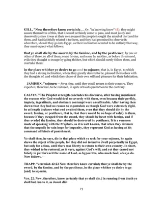 GILL, "Now therefore know certainly,.... Or, "in knowing know" (d); they might
assure themselves of this, that it would certainly come to pass, and most justly and
deservedly; since it was at their own request the prophet sought the mind of the Lord for
them, and had faithfully related it to them, and they had promised to observe it;
wherefore, should they go into Egypt, as their inclination scented to be entirely that way,
they must expect what follows:
that ye shall die by the sword, by the famine, and by the pestilence; by one or
other of these, or all of them; some by one, and some by another, as before threatened;
evils they thought to escape by going thither, but which should surely follow them, and
overtake them:
in the place whither ye desire to go and to sojourn; that is, in Egypt, to which
they had a strong inclination, where they greatly desired to be, pleased themselves with
the thoughts of, and which they chose of their own will and pleasure for their habitation.
JAMISON, "sojourn — for a time, until they could return to their country. They
expected, therefore, to be restored, in spite of God’s prediction to the contrary.
CALVIN, "The Prophet at length concludes his discourse, after having mentioned
the reasons why God would deal so severely with them, even because their perfidy,
impiety, ingratitude, and obstinate contempt were unsufferable. After having then
shewn that they had no reason to expostulate as though God were extremely rigid,
he at length declares what end awaited them, even that they should die by the
sword, famine, or pestilence, that is, that there would be no hope of safety to them,
because if they escaped from the sword, they should be beset with famine, and if
they evaded the famine, they should be destroyed by pestilence. It is a common
mode of speaking with the Prophets, as it is well known, that when they intimate
that the ungodly in vain hope for impunity, they represent God as having at his
command all kinds of punishment.
Ye shall then, he says, die in that place which ye seek for your sojourn, he again
shews the object of the people, for they did not intend to dwell perpetually in Egypt,
but only for a time, until there was liberty to return to their own country. In short,
they wished to be restored, as it were, against God’s will; and yet they ceased not
falsely to put forward the name of God, as hypocrites, who mock God, always do.
Now follows, —
TRAPP, "Jeremiah 42:22 Now therefore know certainly that ye shall die by the
sword, by the famine, and by the pestilence, in the place whither ye desire to go
[and] to sojourn.
Ver. 22. Now, therefore, know certainly that ye shall die.] In running from death ye
shall but run to it, as Jonah did.
73
 