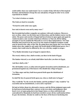 could neither share nor understand. Can we wonder if they fell short of his inspired
heroism, and hesitated to forego the ease and plenty of Egypt in order to try social
experiments in Judah?
"Let what is broken so remain.
The Gods are hard to reconcile:
‘Tis hard to settle order once again.
Sore task to hearts worn out by many wars."
But Jeremiah had neither sympathy nor patience with such weakness. Moreover,
now as often, valour was the better part of discretion, and the boldest course was the
safest. The peace and security of Egypt had been broken in upon again and again by
Asiatic invaders; only recently it had been tributary to Nineveh, till the failing
strength of Assyria enabled the Pharaohs to recover their independence. Now that
Palestine had ceased to be the seat of war the sound of Chaldean trumpets would
soon be heard in the valley of the Nile. By going down into Egypt, they were leaving
Judah where they might be safe under the broad shield of Babylonian power, for a
country that would soon be afflicted by the very evils they sought to escape:-
"If ye finally determine to go to Egypt to sojourn there,
The sword, which ye fear, shall overtake you there in the land of Egypt.
The famine whereof ye are afraid, shall follow hard after you there in Egypt,
And there shall ye die."
The old familiar curses, so often uttered against Jerusalem and its inhabitants, are
pronounced against any of his hearers who should take refuge in Egypt:-
"As Mine anger and fury hath been poured forth upon the inhabitants of
Jerusalem,
So shall My fury be poured forth upon you, when ye shall enter in Egypt."
They would die "by the sword, the famine, and the pestilence"; they would be "an
execration and an astonishment, a curse and a reproach."
He had set before them two alternative courses, and the Divine judgment upon each:
he had known beforehand that, contrary to his own choice and judgment, their
hearts were set upon going down into Egypt; hence, as when confronted and
contradicted by Hananiah, he had been careful to secure divine confirmation before
he gave his decision. Already he could see the faces of his hearers hardening into
8
 