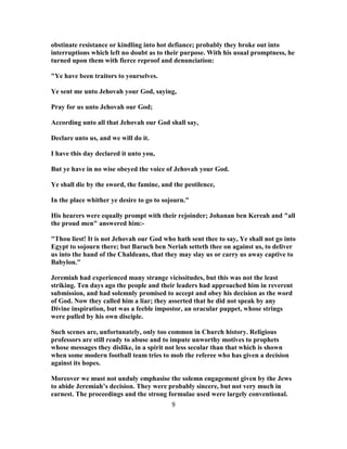 obstinate resistance or kindling into hot defiance; probably they broke out into
interruptions which left no doubt as to their purpose. With his usual promptness, he
turned upon them with fierce reproof and denunciation:
"Ye have been traitors to yourselves.
Ye sent me unto Jehovah your God, saying,
Pray for us unto Jehovah our God;
According unto all that Jehovah our God shall say,
Declare unto us, and we will do it.
I have this day declared it unto you,
But ye have in no wise obeyed the voice of Jehovah your God.
Ye shall die by the sword, the famine, and the pestilence,
In the place whither ye desire to go to sojourn."
His hearers were equally prompt with their rejoinder; Johanan ben Kereah and "all
the proud men" answered him:-
"Thou liest! It is not Jehovah our God who hath sent thee to say, Ye shall not go into
Egypt to sojourn there; but Baruch ben Neriah setteth thee on against us, to deliver
us into the hand of the Chaldeans, that they may slay us or carry us away captive to
Babylon."
Jeremiah had experienced many strange vicissitudes, but this was not the least
striking. Ten days ago the people and their leaders had approached him in reverent
submission, and had solemnly promised to accept and obey his decision as the word
of God. Now they called him a liar; they asserted that he did not speak by any
Divine inspiration, but was a feeble impostor, an oracular puppet, whose strings
were pulled by his own disciple.
Such scenes are, unfortunately, only too common in Church history. Religious
professors are still ready to abuse and to impute unworthy motives to prophets
whose messages they dislike, in a spirit not less secular than that which is shown
when some modern football team tries to mob the referee who has given a decision
against its hopes.
Moreover we must not unduly emphasise the solemn engagement given by the Jews
to abide Jeremiah’s decision. They were probably sincere, but not very much in
earnest. The proceedings and the strong formulae used were largely conventional.
9
 