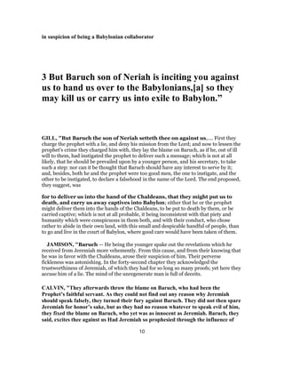 in suspicion of being a Babylonian collaborator
3 But Baruch son of Neriah is inciting you against
us to hand us over to the Babylonians,[a] so they
may kill us or carry us into exile to Babylon.”
GILL, "But Baruch the son of Neriah setteth thee on against us,.... First they
charge the prophet with a lie, and deny his mission from the Lord; and now to lessen the
prophet's crime they charged him with, they lay the blame on Baruch, as if he, out of ill
will to them, had instigated the prophet to deliver such a message; which is not at all
likely, that he should be prevailed upon by a younger person, and his secretary, to take
such a step: nor can it be thought that Baruch should have any interest to serve by it;
and, besides, both he and the prophet were too good men, the one to instigate, and the
other to be instigated, to declare a falsehood in the name of the Lord. The end proposed,
they suggest, was
for to deliver us into the hand of the Chaldeans, that they might put us to
death, and carry us away captives into Babylon; either that he or the prophet
might deliver them into the hands of the Chaldeans, to be put to death by them, or be
carried captive; which is not at all probable, it being inconsistent with that piety and
humanity which were conspicuous in them both, and with their conduct, who chose
rather to abide in their own land, with this small and despicable handful of people, than
to go and live in the court of Babylon, where good care would have been taken of them.
JAMISON, "Baruch — He being the younger spake out the revelations which he
received from Jeremiah more vehemently. From this cause, and from their knowing that
he was in favor with the Chaldeans, arose their suspicion of him. Their perverse
fickleness was astonishing. In the forty-second chapter they acknowledged the
trustworthiness of Jeremiah, of which they had for so long so many proofs; yet here they
accuse him of a lie. The mind of the unregenerate man is full of deceits.
CALVIN, "They afterwards throw the blame on Baruch, who had been the
Prophet’s faithful servant. As they could not find out any reason why Jeremiah
should speak falsely, they turned their fury against Baruch. They did not then spare
Jeremiah for honor’s sake, but as they had no reason whatever to speak evil of him,
they fixed the blame on Baruch, who yet was as innocent as Jeremiah. Baruch, they
said, excites thee against us Had Jeremiah so prophesied through the influence of
10
 
