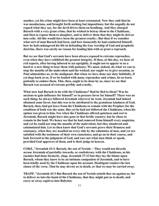 another, yet his crime might have been at least extenuated. Now they said that he
was mendacious, and brought forth nothing but impositions; but the ungodly do not
regard what they say, for the devil drives them on headlong. And they charged
Baruch with a very groat crime, that he wished to betray them to the Chaldeans,
and then to expose them to slaughter, and to deliver them that they might be driven
into exile. All this would have been the greatest cruelty.: But then if we consider
what sort of man Baruch had been, and how innocently he had conducted himself,
how he had endangered his life in defending the true worship of God and prophetic
doctrine, there was surely no reason for loading him with so great a reproach.
But we see that God’s servants have been always exposed to extreme reproaches,
even when they have exhibited the greatest integrity. If then, at this day, we hear of
evil reports, after having labored to act uprightly, it ought not to appear to us a
hard or a new thing to bear them with patience. We must, indeed, do what we can to
stop the mouths of the malevolent and the wicked; nor ought we to give occasion, as
Paul admonishes us, to the malignant. But when we have done our duty faithfully, if
yet dogs bark at us, if we be loaded with many reproaches and crimes, let us learn
patiently to endure them. This, then, ought to be done by us, since we see that
Baruch was accused of extreme perfidy and cruelty.
What now had Baruch to do with the Chaldeans? Had he fled to them? Was he
anxious to gain influence for himself? or to procure favor for himself? There was no
such thing; he always followed Jeremiah wherever he went. Jeremiah had indeed
obtained some favor; but this was to be attributed to the gratuitous kindness of God.
Baruch, then, had got leave from the Chaldeans to remain with the Prophet; for the
condition of both was the same. But yet he had not followed the Chaldeans, when his
option was given to him. For when the Chaldeans offered quietness and rest to
Jeremiah, Baruch might have also gone to that fertile country; but he chose to
remain in the land. We hence see that he had removed from himself every suspicion,
and yet he could not stop the mouths of the malevolent, but they slandered and.
calumniated him. Let us then know that God’s servants prove their firmness and
constancy, when they are assailed on every side by the calumnies of men, and yet are
satisfied with the testimony of their own conscience, and go on in their course, and
look forward to the judgment of God, and care not what men think or speak,
provided God approves of them, and is their judge in heaven.
COKE, "Jeremiah 43:3. Baruch, the son of Neriah— They would not directly
accuse Jeremiah of partiality towards, or confederacy with the Chaldeans, as his
enemies had done formerly, chap. Jeremiah 37:13 but they lay the blame upon
Baruch, whom they knew to be an intimate companion of Jeremiah, and to have
been kindly used by the Chaldeans upon his account. Houbigant renders the last
clause of the verse, That he may devote us to death, or that we may be carried away.
TRAPP, "Jeremiah 43:3 But Baruch the son of Neriah setteth thee on against us, for
to deliver us into the hand of the Chaldeans, that they might put us to death, and
carry us away captives into Babylon.
11
 