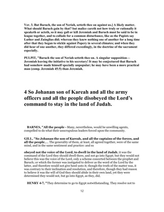 Ver. 3. But Baruch, the son of Neriah, setteth thee on against us.] A likely matter.
What should Baruch gain by that? but malice careth not how truly or rationally it
speaketh or acteth, so it may gall or kill Jeremiah and Baruch must be said to be in
league together, and to collude for a common disturbance, like as the Papists say
Luther and Zuinglius did; whereas they knew nothing one of another for a long time
after that they began to stickle against Popery in several climates; and when they
did hear of one another, they differed exceedingly, in the doctrine of the sacrament
especially.
PULPIT, "Baruch the son of Neriah setteth thee on. A singular supposition—
Jeremiah leaving the initiative to his secretary! It may be conjectured that Baruch
had somehow made himself specially unpopular; he may have been a more practical
man (comp. Jeremiah 45:5) than Jeremiah.
4 So Johanan son of Kareah and all the army
officers and all the people disobeyed the Lord’s
command to stay in the land of Judah.
BARNES, "All the people - Many, nevertheless, would be unwilling agents,
compelled to do what their unscrupulous leaders forced upon the community.
GILL, "So Johanan the son of Kareah, and all the captains of the forces, and
all the people,.... The generality of them, at least, all agreed together, were of the same
mind, and in the same sentiment and practice: and so
obeyed not the voice of the Lord, to dwell in the land of Judah; it was the
command of the Lord they should dwell there, and not go into Egypt; but they would not
believe this was the voice of the Lord, only a scheme concerted between the prophet and
Baruch; or which the former was instigated to deliver as the word of the Lord by the
latter, and therefore would not give heed unto it; though the truth of the matter was, it
was contrary to their inclination and resolution, and therefore, though they had reason
to believe it was the will of God they should abide in their own land, yet they were
determined they would not, but go into Egypt, as they, did.
HENRY 4-7, "They determine to go to Egypt notwithstanding. They resolve not to
12
 