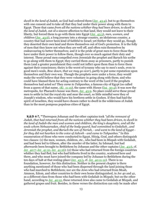 dwell in the land of Judah, as God had ordered them (Jer_43:4), but to go themselves
with one consent and to take all that they had under their power along with them to
Egypt. Those that came from all the nations whither they had been driven, to dwell in
the land of Judah, out of a sincere affection to that land, they would not leave to their
liberty, but forced them to go with them into Egypt (Jer_43:5), men, women, and
children (Jer_43:6), a long journey into a strange country, an idolatrous country, a
country that had never been kind of faithful to Israel; yet thither they would go, though
they deserted their own land and threw themselves out of God's protection. It is the folly
of men that they know not when they are well off, and often ruin themselves by
endeavouring to better themselves; and it is the pride of great men to force those they
have under their power to follow them, though ever so much against their duty and
interest. These proud men compelled even Jeremiah the prophet and Baruch his scribe
to go along with them to Egypt; they carried them away as prisoners, partly to punish
them (and a greater punishment they could not inflict upon them than to force them
against their consciences; theirs is the worst of tyranny who say to men's souls, even to
good men's souls, Bow down, that we may go over), partly to put some reputation upon
themselves and their own way. Though the prophets were under a force, they would
make the world believe that they were voluntary in going along with them; and who
could have blamed them for acting contrary to the word of the Lord if the prophets
themselves had acted so? They came to Tahpanhes, a famous city of Egypt (so called
from a queen of that name, 1Ki_11:19), the same with Hanes (Isa_30:4); it was now the
metropolis, for Pharaoh's house was there, Jer_43:9. No place could serve these proud
men to settle in but the royal city and near the court, so little mindful were they of
Joseph's wisdom, who would have his brethren settle in Goshen. If they had had the
spirit of Israelites, they would have chosen rather to dwell in the wilderness of Judah
than in the most pompous populous cities of Egypt.
K&D 4-7, "Thereupon Johanan and the other captains took "all the remnant of
Judah, that had returned from all the nations whither they had been driven, to dwell in
the land of Judah-the men and women and children, the king's daughters, and all the
souls whom Nebuzaradan, chief of the body-guard, had committed to Gedaliah...and
Jeremiah the prophet, and Baruch the son of Neriah, - and went to the land of Egypt -
for they did not hearken to the voice of Jahveh - and came to Tahpanhes." In this
enumeration of those who were conducted to Egypt, Hitzig, Graf, and others distinguish
two classes: (1) the men, women, children, etc., who had been in Mizpah with Gedaliah,
and had been led to Gibeon, after the murder of the latter, by Ishmael, but had
afterwards been brought to Bethlehem by Johanan and the other captains (Jer_43:6, cf.
Jer_40:7; Jer_41:10, Jer_41:16); (2) those who had returned from the foreign countries
whither they had fled, but who had hitherto lived in the country, scattered here and
there, and who must have joined the company led by Johanan to Bethlehem during the
ten days of halt at that resting-place (Jer_43:5, cf. Jer_40:11-12). There is no
foundation, however, for this distinction. Neither in the present chapter is there
anything mentioned of those who had been dispersed through the land joining those
who had marched to Bethlehem; nor are the Jews who had returned from Moab,
Ammon, Edom, and other countries to their own home distinguished, in Jer 40 and 41,
as a different class from those who had been with Gedaliah in Mizpah; but on the other
hand, according to Jer_40:12, these returned Jews also came to Gedaliah at Mizpah, and
gathered grapes and fruit. Besides, in these verses the distinction can only be made after
13
 