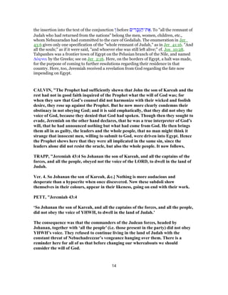 the insertion into the text of the conjunction ְ‫ו‬ before ‫ים‬ ִ‫ר‬ ָ‫ב‬ְ‫גּ‬ ַ‫ת־ה‬ ֶ‫.א‬ To "all the remnant of
Judah who had returned from the nations" belong the men, women, children, etc.,
whom Nebuzaradan had committed to the care of Gedaliah. The enumeration in Jer_
43:6 gives only one specification of the "whole remnant of Judah," as in Jer_41:16. "And
all the souls;" as if it were said, "and whoever else was still left alive;" cf. Jos_10:28.
Tahpanhes was a frontier town of Egypt on the Pelusian branch of the Nile, and named
Δάφναι by the Greeks; see on Jer_2:16. Here, on the borders of Egypt, a halt was made,
for the purpose of coming to further resolutions regarding their residence in that
country. Here, too, Jeremiah received a revelation from God regarding the fate now
impending on Egypt.
CALVIN, "The Prophet had sufficiently shewn that John the son of Kareah and the
rest had not in good faith inquired of the Prophet what the will of God was; for
when they saw that God’s counsel did not harmonize with their wicked and foolish
desire, they rose up against the Prophet. But he now more clearly condemns their
obstinacy in not obeying God; and it is said emphatically, that they did not obey the
voice of God, because they denied that God had spoken. Though then they sought to
evade, Jeremiah on the other hand declares, that he was a true interpreter of God’s
will, that he had announced nothing but what had come from God. He then brings
them all in as guilty, the leaders and the whole people, that no man might think it
strange that innocent men, willing to submit to God, were driven into Egypt. Hence
the Prophet shews here that they were all implicated in the same sin, since the
leaders alone did not resist the oracle, but also the whole people. It now follows,
TRAPP, "Jeremiah 43:4 So Johanan the son of Kareah, and all the captains of the
forces, and all the people, obeyed not the voice of the LORD, to dwell in the land of
Judah.
Ver. 4. So Johanan the son of Kareah, &c.] Nothing is more audacious and
desperate than a hypocrite when once discovered. Now these subdoli show
themselves in their colours, appear in their likeness, going on end with their work.
PETT, "Jeremiah 43:4
‘So Johanan the son of Kareah, and all the captains of the forces, and all the people,
did not obey the voice of YHWH, to dwell in the land of Judah.’
The consequence was that the commanders of the Judean forces, headed by
Johanan, together with ‘all the people’ (i.e. those present in the party) did not obey
YHWH’s voice. They refused to continue living in the land of Judah with the
constant threat of Nebuchadrezzar’s vengeance hanging over them. There is a
reminder here for all of us that before changing our whereabouts we should
consider the will of God.
14
 