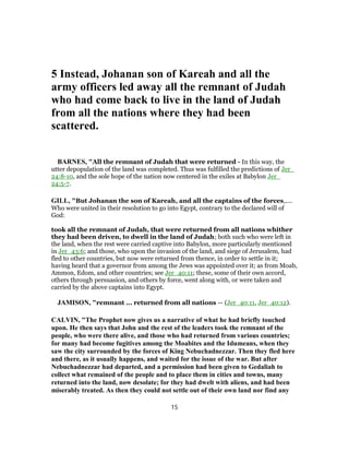 5 Instead, Johanan son of Kareah and all the
army officers led away all the remnant of Judah
who had come back to live in the land of Judah
from all the nations where they had been
scattered.
BARNES, "All the remnant of Judah that were returned - In this way, the
utter depopulation of the land was completed. Thus was fulfilled the predictions of Jer_
24:8-10, and the sole hope of the nation now centered in the exiles at Babylon Jer_
24:5-7.
GILL, "But Johanan the son of Kareah, and all the captains of the forces,....
Who were united in their resolution to go into Egypt, contrary to the declared will of
God:
took all the remnant of Judah, that were returned from all nations whither
they had been driven, to dwell in the land of Judah; both such who were left in
the land, when the rest were carried captive into Babylon, more particularly mentioned
in Jer_43:6; and those, who upon the invasion of the land, and siege of Jerusalem, had
fled to other countries, but now were returned from thence, in order to settle in it;
having heard that a governor from among the Jews was appointed over it; as from Moab,
Ammon, Edom, and other countries; see Jer_40:11; these, some of their own accord,
others through persuasion, and others by force, went along with, or were taken and
carried by the above captains into Egypt.
JAMISON, "remnant ... returned from all nations — (Jer_40:11, Jer_40:12).
CALVIN, "The Prophet now gives us a narrative of what he had briefly touched
upon. He then says that John and the rest of the leaders took the remnant of the
people, who were there alive, and those who had returned from various countries;
for many had become fugitives among the Moabites and the Idumeans, when they
saw the city surrounded by the forces of King Nebuchadnezzar. Then they fled here
and there, as it usually happens, and waited for the issue of the war. But after
Nebuchadnezzar had departed, and a permission had been given to Gedaliah to
collect what remained of the people and to place them in cities and towns, many
returned into the land, now desolate; for they had dwelt with aliens, and had been
miserably treated. As then they could not settle out of their own land nor find any
15
 
