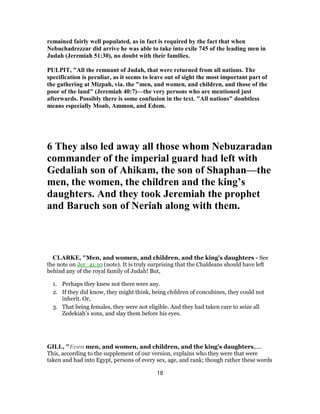remained fairly well populated, as in fact is required by the fact that when
Nebuchadrezzar did arrive he was able to take into exile 745 of the leading men in
Judah (Jeremiah 51:30), no doubt with their families.
PULPIT, "All the remnant of Judah, that were returned from all nations. The
specification is peculiar, as it seems to leave out of sight the most important part of
the gathering at Mizpah, via. the "men, and women, and children, and those of the
poor of the land" (Jeremiah 40:7)—the very persons who are mentioned just
afterwards. Possibly there is some confusion in the text. "All nations" doubtless
means especially Moab, Ammon, and Edom.
6 They also led away all those whom Nebuzaradan
commander of the imperial guard had left with
Gedaliah son of Ahikam, the son of Shaphan—the
men, the women, the children and the king’s
daughters. And they took Jeremiah the prophet
and Baruch son of Neriah along with them.
CLARKE, "Men, and women, and children, and the king’s daughters - See
the note on Jer_41:10 (note). It is truly surprising that the Chaldeans should have left
behind any of the royal family of Judah! But,
1. Perhaps they knew not there were any.
2. If they did know, they might think, being children of concubines, they could not
inherit. Or,
3. That being females, they were not eligible. And they had taken care to seize all
Zedekiah’s sons, and slay them before his eyes.
GILL, "Even men, and women, and children, and the king's daughters,....
This, according to the supplement of our version, explains who they were that were
taken and had into Egypt, persons of every sex, age, and rank; though rather these words
18
 
