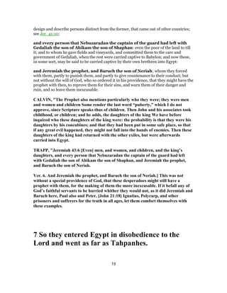 design and describe persons distinct from the former, that came out of other countries;
see Jer_41:10;
and every person that Nebuzaradan the captain of the guard had left with
Gedaliah the son of Ahikam the son of Shaphan: even the poor of the land to till
it; and to whom he gave fields and vineyards, and committed them to the care and
government of Gedaliah, when the rest were carried captive to Babylon; and now these,
in some sort, may be said to be carried captive by their own brethren into Egypt:
and Jeremiah the prophet, and Baruch the son of Neriah; whom they forced
with them, partly to punish them, and partly to give countenance to their conduct; but
not without the will of God, who so ordered it in his providence, that they might have the
prophet with then, to reprove them for their sins, and warn them of their danger and
ruin, and so leave them inexcusable.
CALVIN, "The Prophet also mentions particularly who they were; they were men
and women and children Some render the last word “puberty,” which I do not
approve, since Scripture speaks thus of children. Then John and his associates took
childhood, or children; and he adds, the daughters of the king We have before
inquired who these daughters of the king were: the probability is that they were his
daughters by his concubines; and that they had been put in some safe place, so that
if any great evil happened, they might not fall into the hands of enemies. Then these
daughters of the king had returned with the other exiles, but were afterwards
carried into Egypt.
TRAPP, "Jeremiah 43:6 [Even] men, and women, and children, and the king’s
daughters, and every person that Nebuzaradan the captain of the guard had left
with Gedaliah the son of Ahikam the son of Shaphan, and Jeremiah the prophet,
and Baruch the son of Neriah.
Ver. 6. And Jeremiah the prophet, and Baruch the son of Neriah.] This was not
without a special providence of God, that these desperadoes might still have a
prophet with them, for the making of them the more inexcusable. If it befall any of
God’s faithful servants to be hurried whither they would not, as it did Jeremiah and
Baruch here, Paul also and Peter, [John 21:18] Ignatius, Polycarp, and other
prisoners and sufferers for the truth in all ages, let them comfort themselves with
these examples.
7 So they entered Egypt in disobedience to the
Lord and went as far as Tahpanhes.
19
 