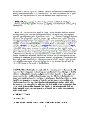 whatever God himself says to the contrary. Jeremiah made them hear all he had to say,
though he saw them uneasy at it; it was what the Lord their God had sent him to speak
to them, and they shall have it all. And now let us see what they have to say to it.
JAMISON, "Jer_43:1-13. The Jews carry Jeremiah and Baruch into Egypt.
Jeremiah foretells by a type the conquest of Egypt by Nebuchadnezzar, and the fate of
the fugitives.
K&D 1-3, "The march of the people to Egypt. - When Jeremiah had thus ended all
the words which the Lord had announced to him for the people, then came forward
Azariah (probably an error for Jezaniah, see on Jer_42:1) the son of Hoshaiah, Johanan
the son of Kareah, and the rest of the insolent men, and said to Jeremiah, "Thou dost
utter falsehood; Jahveh our God hath not sent thee unto us, saying, Ye must not go to
Egypt to sojourn there; Jer_43:3. But Baruch the son of Neriah inciteth thee against us,
in order to give us into the hand of the Chaldeans, to kill us, and to take us captive to
Babylon." ‫ים‬ ִ‫ר‬ ְ‫מ‬ֹ‫א‬ is not the predicate to ‫ים‬ ִ‫ָשׁ‬‫נ‬ֲ‫א‬ ָ‫ל־ה‬ָ‫,כּ‬ but forms a resumption of ‫ר‬ ֶ‫ַיּאמ‬ ,
with which it thus serves to connect its object, Jeremiah, and from which it would
otherwise be pretty far removed. Azariah (or, more correctly, Jezaniah) occupies the last
place in the enumeration of the captains, Jer_40:8, and in Jer_42:1 is also named after
Johanan, who is the only one specially mentioned, in what follows, as the leader on the
march. From this we may safely conclude that Jezaniah was the chief speaker and the
leader of the opposition against the prophet. To avoid any reference to the promise they
had made to obey the will of God, they declare that Jeremiah's prophecy is an untruth,
which had been suggested to him, not by God, but by his attendant Baruch, with the
view of delivering up the people to the Chaldeans.
CALVIN, "Here the Prophet proceeds with the remaining part of the narrative. He
says that the whole people obstinately persevered in their wicked design, so that he
effected nothing by his warning and protest. Now this stupidity of the people was
monstrous; for they had found out by experience the fidelity of the Prophet for
many years; and further, they had gone to him because they believed that he was a
faithful and an approved servant of God. He had not merely answered them in
God’s name, but as he knew their hardness, he added protestations which might
have moved even stones. But he addressed the deaf; and it hence appears that they
were wholly fascinated by the devil. And thus let us learn not to mock God, nor
bring a double heart when we inquire as to his will, but to suffer ourselves to be
ruled by his word.
COFFMAN, "Verse 1
JEREMIAH 43
JUDAH MOVES TO EGYPT; TAKING JEREMIAH AND BARUCH
2
 