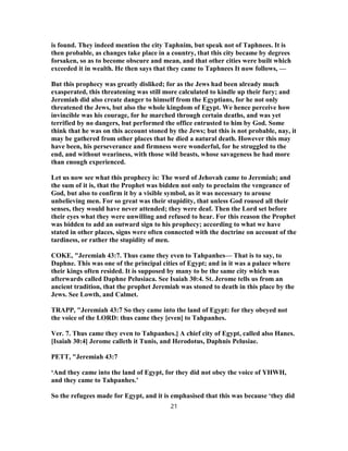 is found. They indeed mention the city Taphnim, but speak not of Taphnees. It is
then probable, as changes take place in a country, that this city became by degrees
forsaken, so as to become obscure and mean, and that other cities were built which
exceeded it in wealth. He then says that they came to Taphnees It now follows, —
But this prophecy was greatly disliked; for as the Jews had been already much
exasperated, this threatening was still more calculated to kindle up their fury; and
Jeremiah did also create danger to himself from the Egyptians, for he not only
threatened the Jews, but also the whole kingdom of Egypt. We hence perceive how
invincible was his courage, for he marched through certain deaths, and was yet
terrified by no dangers, but performed the office entrusted to him by God. Some
think that he was on this account stoned by the Jews; but this is not probable, nay, it
may be gathered from other places that he died a natural death. However this may
have been, his perseverance and firmness were wonderful, for he struggled to the
end, and without weariness, with those wild beasts, whose savageness he had more
than enough experienced.
Let us now see what this prophecy is: The word of Jehovah came to Jeremiah; and
the sum of it is, that the Prophet was bidden not only to proclaim the vengeance of
God, but also to confirm it by a visible symbol, as it was necessary to arouse
unbelieving men. For so great was their stupidity, that unless God roused all their
senses, they would have never attended; they were deaf. Then the Lord set before
their eyes what they were unwilling and refused to hear. For this reason the Prophet
was bidden to add an outward sign to his prophecy; according to what we have
stated in other places, signs were often connected with the doctrine on account of the
tardiness, or rather the stupidity of men.
COKE, "Jeremiah 43:7. Thus came they even to Tahpanhes— That is to say, to
Daphne. This was one of the principal cities of Egypt; and in it was a palace where
their kings often resided. It is supposed by many to be the same city which was
afterwards called Daphne Pelusiaca. See Isaiah 30:4. St. Jerome tells us from an
ancient tradition, that the prophet Jeremiah was stoned to death in this place by the
Jews. See Lowth, and Calmet.
TRAPP, "Jeremiah 43:7 So they came into the land of Egypt: for they obeyed not
the voice of the LORD: thus came they [even] to Tahpanhes.
Ver. 7. Thus came they even to Tahpanhes.] A chief city of Egypt, called also Hanes.
[Isaiah 30:4] Jerome calleth it Tunis, and Herodotus, Daphnis Pelusiae.
PETT, "Jeremiah 43:7
‘And they came into the land of Egypt, for they did not obey the voice of YHWH,
and they came to Tahpanhes.’
So the refugees made for Egypt, and it is emphasised that this was because ‘they did
21
 