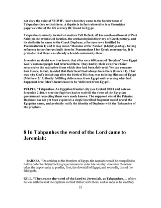 not obey the voice of YHWH’. And when they came to the border town of
Tahpanhes they settled there. A thpnhs is in fact referred to in a Phoenician
papyrus letter of the 6th century BC found in Egypt.
Tahpanhes is usually located at modern Tell Defneh, 43 km south-south-west of Port
Said (on the grounds of location, the archaeological discovery of Greek pottery, and
its similarity in name to the Greek Daphnae, a fortress town fortified by
Psammatichus I) and it may mean ‘Mansion of the Nubian’ (t-h(wt)-p-nhsy), having
reference to the fortress built there by Psammeticus I for Greek mercenaries. It is
probable that there was already a Jewish community there.
Jeremiah no doubt saw it as ironic that after over 600 years of ‘freedom’ from Egypt
God’s nominal people had returned there. They had by their own free choice
returned to the subjection from which they had been delivered. We can compare
how Hosea, in fact, insisted that their heart had always been there (Hosea 11). That
was why God’s initial step after the birth of His Son, was to bring Him out of Egypt
(Matthew 2:15) finally fulfilling deliverance from Egypt and reversing what had
happened here. Men’s hearts have to be ‘delivered from Egypt’.
PULPIT, "Tahpanhea. An Egyptian frontier city (see Ezekiel 30:18 and note on
Jeremiah 2:16), where the fugitives had to wait till the views of the Egyptian
government respecting them were made known. The supposed site of the Pelusiac
Daphnae has not yet been explored; a single inscribed fragment would reveal the
Egyptian name, and probably ratify the identity of Daphnae with the Tahpanhes of
the prophets.
8 In Tahpanhes the word of the Lord came to
Jeremiah:
BARNES, "On arriving at the frontiers of Egypt, the captains would be compelled to
halt in order to obtain the king’s permission to enter his country. Jeremiah therefore
takes the opportunity to predict, first, the downfall of Egypt; and secondly, that of the
false gods.
GILL, "Then came the word of the Lord to Jeremiah, at Tahpanhes,.... Where
he was with the rest the captains carried thither with them; and as soon as he and they
22
 