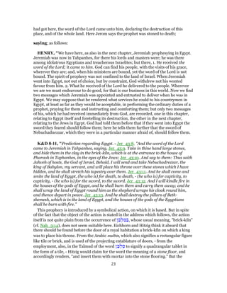 had got here, the word of the Lord came unto him, declaring the destruction of this
place, and of the whole land. Here Jerom says the prophet was stoned to death;
saying; as follows:
HENRY, "We have here, as also in the next chapter, Jeremiah prophesying in Egypt.
Jeremiah was now in Tahpanhes, for there his lords and masters were; he was there
among idolatrous Egyptians and treacherous Israelites; but there, 1. He received the
word of the Lord; it came to him. God can find his people, with the visits of his grace,
wherever they are; and, when his ministers are bound, yet the word of the Lord is not
bound. The spirit of prophecy was not confined to the land of Israel. When Jeremiah
went into Egypt, not out of choice, but by constraint, God withdrew not his wonted
favour from him. 2. What he received of the Lord he delivered to the people. Wherever
we are we must endeavour to do good, for that is our business in this world. Now we find
two messages which Jeremiah was appointed and entrusted to deliver when he was in
Egypt. We may suppose that he rendered what services he could to his countrymen in
Egypt, at least as far as they would be acceptable, in performing the ordinary duties of a
prophet, praying for them and instructing and comforting them; but only two messages
of his, which he had received immediately from God, are recorded, one in this chapter,
relating to Egypt itself and foretelling its destruction, the other in the next chapter,
relating to the Jews in Egypt. God had told them before that if they went into Egypt the
sword they feared should follow them; here he tells them further that the sword of
Nebuchadnezzar, which they were in a particular manner afraid of, should follow them.
K&D 8-11, "Prediction regarding Egypt. - Jer_43:8. "And the word of the Lord
came to Jeremiah in Tahpanhes, saying, Jer_43:9. Take in thine hand large stones,
and hide them in the clay in the brick-kiln, which is at the entrance to the house of
Pharaoh in Taphanhes, in the eyes of the Jews; Jer_43:10. And say to them: Thus saith
Jahveh of hosts, the God of Israel, Behold, I will send and take Nebuchadrezzar, the
king of Babylon, my servant, and will place his throne over these stones which I have
hidden, and he shall stretch his tapestry over them. Jer_43:11. And he shall come and
smite the land of Egypt, (he who is) for death, to death, - (he who is) for captivity, to
captivity, - (he who is) for the sword, to the sword. Jer_43:12. And I will kindle fire in
the houses of the gods of Egypt, and he shall burn them and carry them away; and he
shall wrap the land of Egypt round him as the shepherd wraps his cloak round him,
and thence depart in peace. Jer_43:13. And he shall destroy the pillars of Beth-
shemesh, which is in the land of Egypt, and the houses of the gods of the Egyptians
shall he burn with fire."
This prophecy is introduced by a symbolical action, on which it is based. But in spite
of the fact that the object of the action is stated in the address which follows, the action
itself is not quite plain from the occurrence of ‫ן‬ ֵ‫בּ‬ ְ‫ל‬ ַ‫מּ‬ ַ‫,בּ‬ whose usual meaning, "brick-kiln"
(cf. Nah_3:14), does not seem suitable here. Eichhorn and Hitzig think it absurd that
there should be found before the door of a royal habitation a brick-kiln on which a king
was to place his throne. From the Arabic malbin, which also signifies a rectangular figure
like tile or brick, and is used of the projecting entablature of doors, - from the
employment, also, in the Talmud of the word ‫ן‬ ֵ‫בּ‬ ְ‫ל‬ ַ‫מ‬ to signify a quadrangular tablet in
the form of a tile, - Hitzig would claim for the word the meaning of a stone floor, and
accordingly renders, "and insert them with mortar into the stone flooring." But the
23
 