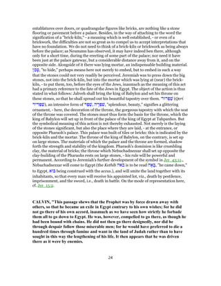 entablatures over doors, or quadrangular figures like bricks, are nothing like a stone
flooring or pavement before a palace. Besides, in the way of attaching to the word the
signification of a "brick-kiln," - a meaning which is well established, - or even of a
brickwork, the difficulties are not so great as to compel us to accept interpretations that
have no foundation. We do not need to think of a brick-kiln or brickwork as being always
before the palace; as Neumann has observed, it may have indeed ben there, although
only for a short time, during the erecting of some part of the palace; nor need it have
been just at the palace gateway, but a considerable distance away from it, and on the
opposite side. Alongside of it there was lying mortar, an indispensable building material.
‫ן‬ ַ‫מ‬ ָ‫,ט‬ "to hide," perhaps means here not merely to embed, but to embed in such a way
that the stones could not very readily be perceived. Jeremiah was to press down the big
stones, not into the brick-kiln, but into the mortar which was lying at (near) the brick-
kiln, - to put them, too, before the eyes of the Jews, inasmuch as the meaning of this act
had a primary reference to the fate of the Jews in Egypt. The object of the action is thus
stated in what follows: Jahveh shall bring the king of Babylon and set his throne on
these stones, so that he shall spread out his beautiful tapestry over them. ‫רוּר‬ ְ‫פ‬ ַ‫שׁ‬ (Qeri
‫יר‬ ִ‫ר‬ ְ‫פ‬ַ‫,)שׁ‬ an intensive form of ‫ר‬ֶ‫פ‬ֶ‫,שׁ‬ ‫ה‬ ָ‫ר‬ ְ‫פ‬ ִ‫,שׁ‬ "splendour, beauty," signifies a glittering
ornament, - here, the decoration of the throne, the gorgeous tapestry with which the seat
of the throne was covered. The stones must thus form the basis for the throne, which the
king of Babylon will set up in front of the palace of the king of Egypt at Tahpanhes. But
the symbolical meaning of this action is not thereby exhausted. Not merely is the laying
of the stones significant, but also the place where they are laid, - at the entrance, or
opposite Pharaoh's palace. This palace was built of tiles or bricks: this is indicated by the
brick-kiln and the mortar. The throne of the king of Babylon, on the contrary, is set up
on large stones. The materials of which the palace and the throne are formed, shadow
forth the strength and stability of the kingdom. Pharaoh's dominion is like crumbling
clay, the material of bricks; the throne which Nebuchadnezzar shall set up opposite the
clay-building of the Pharaohs rests on large stones, - his rule will be powerful and
permanent. According to Jeremiah's further development of the symbol in Jer_43:11.,
Nebuchadnezzar will come to Egypt (the Kethib ‫באה‬ is to be read ‫ה‬ ָ‫א‬ ָ‫,בּ‬ "he came down,"
to Egypt, ‫א‬ ‫בּ‬ being construed with the accus.), and will smite the land together with its
inhabitants, so that every man will receive his appointed lot, viz., death by pestilence,
imprisonment, and the sword, i.e., death in battle. On the mode of representation here,
cf. Jer_15:2.
CALVIN, "This passage shews that the Prophet was by force drawn away with
others, so that he became an exile in Egypt contrary to his own wishes; for he did
not go there of his own accord, inasmuch as we have seen how strictly he forbade
them all to go down to Egypt. He was, however, compelled to go there, as though he
had been bound with chains. He did not then go there designedly, nor did he
through despair follow those miserable men; for he would have preferred to die a
hundred times through famine and want in the land of Judah rather than to have
sought in this way the lengthening of his life. It then appears that he was driven
there as it were by enemies.
24
 