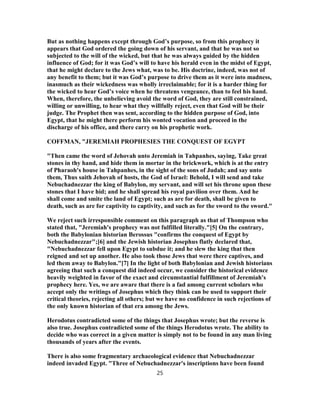 But as nothing happens except through God’s purpose, so from this prophecy it
appears that God ordered the going down of his servant, and that he was not so
subjected to the will of the wicked, but that he was always guided by the hidden
influence of God; for it was God’s will to have his herald even in the midst of Egypt,
that he might declare to the Jews what, was to be. His doctrine, indeed, was not of
any benefit to them; but it was God’s purpose to drive them as it were into madness,
inasmuch as their wickedness was wholly irreclaimable; for it is a harder thing for
the wicked to hear God’s voice when he threatens vengeance, than to feel his hand.
When, therefore, the unbelieving avoid the word of God, they are still constrained,
willing or unwilling, to hear what they willfully reject, even that God will be their
judge. The Prophet then was sent, according to the hidden purpose of God, into
Egypt, that he might there perform his wonted vocation and proceed in the
discharge of his office, and there carry on his prophetic work.
COFFMAN, "JEREMIAH PROPHESIES THE CONQUEST OF EGYPT
"Then came the word of Jehovah unto Jeremiah in Tahpanhes, saying, Take great
stones in thy hand, and hide them in mortar in the brickwork, which is at the entry
of Pharaoh's house in Tahpanhes, in the sight of the sons of Judah; and say unto
them, Thus saith Jehovah of hosts, the God of Israel: Behold, I will send and take
Nebuchadnezzar the king of Babylon, my servant, and will set his throne upon these
stones that I have hid; and he shall spread his royal pavilion over them. And he
shall come and smite the land of Egypt; such as are for death, shall be given to
death, such as are for captivity to captivity, and such as for the sword to the sword."
We reject such irresponsible comment on this paragraph as that of Thompson who
stated that, "Jeremiah's prophecy was not fulfilled literally."[5] On the contrary,
both the Babylonian historian Berossus "confirms the conquest of Egypt by
Nebuchadnezzar";[6] and the Jewish historian Josephus flatly declared that,
"Nebuchadnezzar fell upon Egypt to subdue it; and he slew the king that then
reigned and set up another. He also took those Jews that were there captives, and
led them away to Babylon."[7] In the light of both Babylonian and Jewish historians
agreeing that such a conquest did indeed occur, we consider the historical evidence
heavily weighted in favor of the exact and circumstantial fulfillment of Jeremiah's
prophecy here. Yes, we are aware that there is a fad among current scholars who
accept only the writings of Josephus which they think can be used to support their
critical theories, rejecting all others; but we have no confidence in such rejections of
the only known historian of that era among the Jews.
Herodotus contradicted some of the things that Josephus wrote; but the reverse is
also true. Josephus contradicted some of the things Herodotus wrote. The ability to
decide who was correct in a given matter is simply not to be found in any man living
thousands of years after the events.
There is also some fragmentary archaeological evidence that Nebuchadnezzar
indeed invaded Egypt. "Three of Nebuchadnezzar's inscriptions have been found
25
 