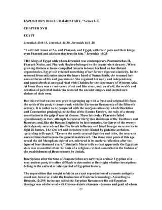 EXPOSITOR'S BIBLE COMMENTARY, "Verses 8-13
CHAPTER XVII
EGYPT
Jeremiah 43:8-13, Jeremiah 44:30, Jeremiah 46:1-28
"I will visit Amon of No, and Pharaoh, and Egypt, with their gods and their kings:
even Pharaoh and all them that trust in him." Jeremiah 46:25
THE kings of Egypt with whom Jeremiah was contemporary-Psammetichus II,
Pharaoh Necho, and Pharaoh Hophra-belonged to the twenty-sixth dynasty. When
growing distress at home compelled Assyria to loose her hold on her distant
dependencies, Egypt still retained something of her former vigorous elasticity. In the
rebound from subjection under the heavy hand of Sennacherib, she resumed her
ancient forms of life and government. She regained her unity and independence,
and posed afresh as an equal rival with Chaldea for the supremacy of Western Asia.
At home there was a renascence of art and literature, and, as of old, the wealth and
devotion of powerful monarchs restored the ancient temples and erected new
shrines of their own.
But this revival was no new growth springing up with a fresh and original life from
the seeds of the past; it cannot rank with the European Renascence of the fifteenth
century. It is rather to be compared with the reorganisations by which Diocletian
and Constantine prolonged the decline of the Roman Empire, the rally of a strong
constitution in the grip of mortal disease. These latter-day Pharaohs failed
ignominiously in their attempts to recover the Syrian dominion of the Thothmes and
Rameses; and, like the Roman Empire in its last centuries, the Egypt of the twenty-
sixth dynasty surrendered itself to Greek influence and hired foreign mercenaries to
fight its battles. The new art and literature were tainted by pedantic archaism.
According to Brugsch, "Even to the newly created dignities and titles, the return to
ancient times had become the general watchword. The stone door posts of this age
reveal the old Memphian style of art, mirrored in its modern reflection after the
lapse of four thousand years." Similarly Meyer tells us that apparently the Egyptian
state was reconstituted on the basis of a religious revival, somewhat in the fashion of
the establishment of Deuteronomy by Josiah.
Inscriptions after the time of Psammetichus are written in archaic Egyptian of a
very ancient past; it is often difficult to determine at first sight whether inscriptions
belong to the earliest or latest period of Egyptian history.
The superstition that sought safety in an exact reproduction of a remote antiquity
could not, however, resist the fascination of Eastern demonology. According to
Brugsch, (2:293) in the age called the Egyptian Renascence the old Egyptian
theology was adulterated with Graeco-Asiatic elements - demons and genii of whom
27
 