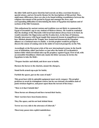 the older faith and its purer doctrine had scarcely an idea; exorcisms became a
special science, and are favourite themes for the inscriptions of this period. Thus,
amid many differences, there are also to be found striking resemblances between the
religious movements of the period in Egypt and amongst the Jews, and
corresponding difficulties in determining the dates of Egyptian inscriptions and of
sections of the Old Testament.
This enthusiasm for ancient custom and tradition was not likely to commend the
Egypt of Jeremiah’s age to any student of Hebrew history. He would be reminded
that the dealings of the Pharaohs with Israel had almost always been to its hurt; he
would remember the Oppression and the Exodus-how, in the time of Solomon,
friendly intercourse with Egypt taught that monarch lessons in magnificent tyranny,
how Shishak plundered the Temple, how Isaiah had denounced the Egyptian
alliance as a continual snare to Judah. A Jewish prophet would be prompt to
discern the omens of coming ruin in the midst of renewed prosperity on the Nile.
Accordingly at the first great crisis of the new international system; in the fourth
year of Jehoiakim, either just before or just after the battle of Carchemish-it
matters little which-Jeremiah takes up his prophecy against Egypt. First of all, with
an ostensible friendliness which only masks his bitter sarcasm, he invites the
Egyptians to take the field:-
"Prepare buckler and shield, and draw near to battle.
Harness the horses to the chariots, mount the chargers,
Stand forth armed cap-a-pie for battle;
Furbish the spears, put on the coats of mail."
This great host with its splendid equipment must surely conquer. The prophet
professes to await its triumphant return; but he sees instead a breathless mob of
panic-stricken fugitives, and pours upon them the torrent of his irony:-
"How is it that I behold this?
These heroes are dismayed and have turned their backs;
Their warriors have been beaten down;
They flee apace, and do not look behind them:
Terror on every side-is the utterance of Jehovah."
Then irony passes into explicit malediction:-
28
 
