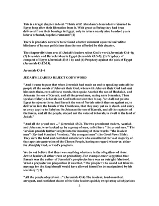 This is a tragic chapter indeed. "Think of it! Abraham's descendants returned to
Egypt long after their liberation from it. With great suffering they had been
delivered from their bondage in Egypt, only to return nearly nine hundred years
later a defeated, hopeless remnant!"[1]
There is probably nowhere to be found a better comment upon the incredible
blindness of human politicians than the one afforded by this chapter.
The chapter divisions are: (1) Judah's leaders reject God's word (Jeremiah 43:1-4);
(2) Jeremiah and Baruch taken to Egypt (Jeremiah 43:5-7); (3) Prophecy of
conquest of Egypt (Jeremiah 43:8-11); and (4) Prophecy against the gods of Egypt
(Jeremiah 43:12-13).
Jeremiah 43:1-4
JUDAH'S LEADERS REJECT GOD'S WORD
"And it came to pass that when Jeremiah had made an end to speaking unto all the
people all the words of Jehovah their God, wherewith Jehovah their God had sent
him unto them, even all these words, then spake Azariah the son of Hoshaiah, and
Johanan the son of Kareah, and all the proud men, saying unto Jeremiah, Thou
speakest falsely: Jehovah our God hath not sent thee to say, Ye shall not go into
Egypt to sojourn there; but Baruch the son of Neriah setteth thee on against us, to
deliver us into the hands of the Chaldeans, that they may put us to death, and carry
us away captive to Babylon. So Johanan the son of Kareah, and all the captains of
the forces, and all the people, obeyed not the voice of Jehovah, to dwell in the land of
Judah."
"And all the proud men ..." (Jeremiah 43:2). The two prominent leaders, Azariah
and Johanan, were backed up by a group of men, called here "the proud men." The
versions provide further insight into the meaning of these words: "the insolent
men" (Revised Standard Version); "the arrogant men" (the Good News Bible).
They were the bold and confident unbelievers who constituted the vast majority of
that apostate generation of the Chosen People, having no regard whatever, either
for Almighty God, or God's prophets.
We do not believe that there was anything whatever in the allegations of those
Jewish leaders of either truth or probability. For example, their suggestion that
Baruch was the author of Jeremiah's prophecies here was an outright falsehood.
What a preposterous proposition it was that, "The prophet who would not trim his
message for the king himself would have allowed himself to be manipulated by his
secretary!"[2]
"All the people obeyed not ..." (Jeremiah 43:4) The insolent, loud-mouthed,
arrogant, and confident claims of the false leaders quickly swept away all objections
3
 
