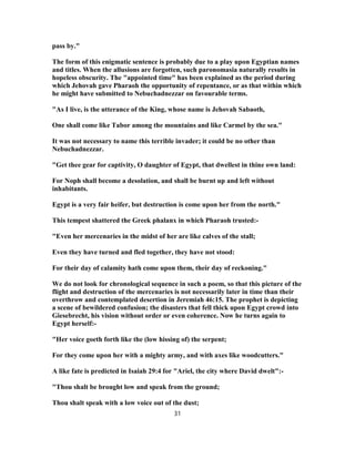 pass by."
The form of this enigmatic sentence is probably due to a play upon Egyptian names
and titles. When the allusions are forgotten, such paronomasia naturally results in
hopeless obscurity. The "appointed time" has been explained as the period during
which Jehovah gave Pharaoh the opportunity of repentance, or as that within which
he might have submitted to Nebuchadnezzar on favourable terms.
"As I live, is the utterance of the King, whose name is Jehovah Sabaoth,
One shall come like Tabor among the mountains and like Carmel by the sea."
It was not necessary to name this terrible invader; it could be no other than
Nebuchadnezzar.
"Get thee gear for captivity, O daughter of Egypt, that dwellest in thine own land:
For Noph shall become a desolation, and shall be burnt up and left without
inhabitants.
Egypt is a very fair heifer, but destruction is come upon her from the north."
This tempest shattered the Greek phalanx in which Pharaoh trusted:-
"Even her mercenaries in the midst of her are like calves of the stall;
Even they have turned and fled together, they have not stood:
For their day of calamity hath come upon them, their day of reckoning."
We do not look for chronological sequence in such a poem, so that this picture of the
flight and destruction of the mercenaries is not necessarily later in time than their
overthrow and contemplated desertion in Jeremiah 46:15. The prophet is depicting
a scene of bewildered confusion; the disasters that fell thick upon Egypt crowd into
Giesebrecht, his vision without order or even coherence. Now he turns again to
Egypt herself:-
"Her voice goeth forth like the (low hissing of) the serpent;
For they come upon her with a mighty army, and with axes like woodcutters."
A like fate is predicted in Isaiah 29:4 for "Ariel, the city where David dwelt":-
"Thou shalt be brought low and speak from the ground;
Thou shalt speak with a low voice out of the dust;
31
 