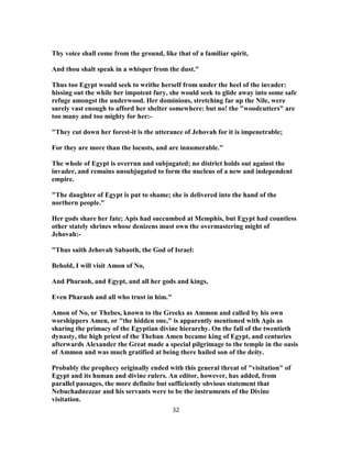 Thy voice shall come from the ground, like that of a familiar spirit,
And thou shalt speak in a whisper from the dust."
Thus too Egypt would seek to writhe herself from under the heel of the invader:
hissing out the while her impotent fury, she would seek to glide away into some safe
refuge amongst the underwood. Her dominions, stretching far up the Nile, were
surely vast enough to afford her shelter somewhere: but no! the "woodcutters" are
too many and too mighty for her:-
"They cut down her forest-it is the utterance of Jehovah for it is impenetrable;
For they are more than the locusts, and are innumerable."
The whole of Egypt is overrun and subjugated; no district holds out against the
invader, and remains unsubjugated to form the nucleus of a new and independent
empire.
"The daughter of Egypt is put to shame; she is delivered into the hand of the
northern people."
Her gods share her fate; Apis had succumbed at Memphis, but Egypt had countless
other stately shrines whose denizens must own the overmastering might of
Jehovah:-
"Thus saith Jehovah Sabaoth, the God of Israel:
Behold, I will visit Amon of No,
And Pharaoh, and Egypt, and all her gods and kings,
Even Pharaoh and all who trust in him."
Amon of No, or Thebes, known to the Greeks as Ammon and called by his own
worshippers Amen, or "the hidden one," is apparently mentioned with Apis as
sharing the primacy of the Egyptian divine hierarchy. On the fall of the twentieth
dynasty, the high priest of the Theban Amen became king of Egypt, and centuries
afterwards Alexander the Great made a special pilgrimage to the temple in the oasis
of Ammon and was much gratified at being there hailed son of the deity.
Probably the prophecy originally ended with this general threat of "visitation" of
Egypt and its human and divine rulers. An editor, however, has added, from
parallel passages, the more definite but sufficiently obvious statement that
Nebuchadnezzar and his servants were to be the instruments of the Divine
visitation.
32
 