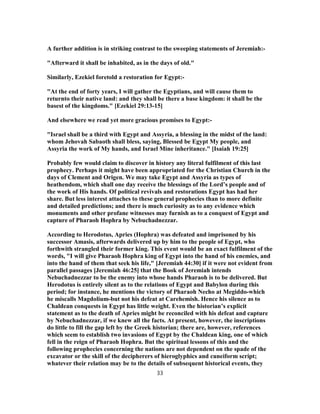 A further addition is in striking contrast to the sweeping statements of Jeremiah:-
"Afterward it shall be inhabited, as in the days of old."
Similarly, Ezekiel foretold a restoration for Egypt:-
"At the end of forty years, I will gather the Egyptians, and will cause them to
returnto their native land: and they shall be there a base kingdom: it shall be the
basest of the kingdoms." [Ezekiel 29:13-15]
And elsewhere we read yet more gracious promises to Egypt:-
"Israel shall be a third with Egypt and Assyria, a blessing in the midst of the land:
whom Jehovah Sabaoth shall bless, saying, Blessed be Egypt My people, and
Assyria the work of My hands, and Israel Mine inheritance." [Isaiah 19:25]
Probably few would claim to discover in history any literal fulfilment of this last
prophecy. Perhaps it might have been appropriated for the Christian Church in the
days of Clement and Origen. We may take Egypt and Assyria as types of
heathendom, which shall one day receive the blessings of the Lord’s people and of
the work of His hands. Of political revivals and restorations Egypt has had her
share. But less interest attaches to these general prophecies than to more definite
and detailed predictions; and there is much curiosity as to any evidence which
monuments and other profane witnesses may furnish as to a conquest of Egypt and
capture of Pharaoh Hophra by Nebuchadnezzar.
According to Herodotus, Apries (Hophra) was defeated and imprisoned by his
successor Amasis, afterwards delivered up by him to the people of Egypt, who
forthwith strangled their former king. This event would be an exact fulfilment of the
words, "I will give Pharaoh Hophra king of Egypt into the hand of his enemies, and
into the hand of them that seek his life," [Jeremiah 44:30] if it were not evident from
parallel passages [Jeremiah 46:25] that the Book of Jeremiah intends
Nebuchadnezzar to be the enemy into whose hands Pharaoh is to be delivered. But
Herodotus is entirely silent as to the relations of Egypt and Babylon during this
period; for instance, he mentions the victory of Pharaoh Necho at Megiddo-which
he miscalls Magdolium-but not his defeat at Carehemish. Hence his silence as to
Chaldean conquests in Egypt has little weight. Even the historian’s explicit
statement as to the death of Apries might be reconciled with his defeat and capture
by Nebuchadnezzar, if we knew all the facts. At present, however, the inscriptions
do little to fill the gap left by the Greek historian; there are, however, references
which seem to establish two invasions of Egypt by the Chaldean king, one of which
fell in the reign of Pharaoh Hophra. But the spiritual lessons of this and the
following prophecies concerning the nations are not dependent on the spade of the
excavator or the skill of the decipherers of hieroglyphics and cuneiform script;
whatever their relation may be to the details of subsequent historical events, they
33
 