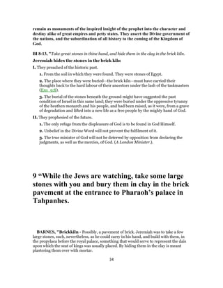 remain as monuments of the inspired insight of the prophet into the character and
destiny alike of great empires and petty states. They assert the Divine government of
the nations, and the subordination of all history to the coming of the Kingdom of
God.
BI 8-13, "Take great stones in thine hand, and hide them in the clay in the brick kiln.
Jeremiah hides the stones in the brick kiln
I. They preached of the historic past.
1. From the soil in which they were found. They were stones of Egypt.
2. The place where they were buried—the brick kiln—must have carried their
thoughts back to the hard labour of their ancestors under the lash of the taskmasters
(Exo_9:8).
3. The burial of the stones beneath the ground might have suggested the past
condition of Israel in this same land; they were buried under the oppressive tyranny
of the heathen monarch and his people, and had been raised, as it were, from a grave
of degradation and lifted into a new life as a free people by the mighty hand of God.
II. They prophesied of the future.
1. The only refuge from the displeasure of God is to be found in God Himself.
2. Unbelief in the Divine Word will not prevent the fulfilment of it.
3. The true minister of God will not be deterred by opposition from declaring the
judgments, as well as the mercies, of God. (A London Minister.).
9 “While the Jews are watching, take some large
stones with you and bury them in clay in the brick
pavement at the entrance to Pharaoh’s palace in
Tahpanhes.
BARNES, "Brickkiln - Possibly, a pavement of brick. Jeremiah was to take a few
large stones, such, nevertheless, as he could carry in his hand, and build with them, in
the propylaea before the royal palace, something that would serve to represent the dais
upon which the seat of kings was usually placed. By hiding them in the clay is meant
plastering them over with mortar.
34
 