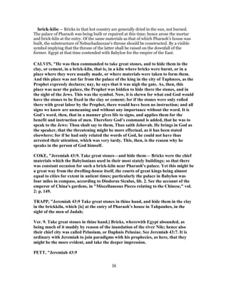 brick-kiln — Bricks in that hot country are generally dried in the sun, not burned.
The palace of Pharaoh was being built or repaired at this time; hence arose the mortar
and brick-kiln at the entry. Of the same materials as that of which Pharaoh’s house was
built, the substructure of Nebuchadnezzar’s throne should be constructed. By a visible
symbol implying that the throne of the latter shall be raised on the downfall of the
former. Egypt at that time contended with Babylon for the empire of the East.
CALVIN, "He was then commanded to take great stones, and to hide them in the
clay, or cement, in a brick-kiln, that is, in a kiln where bricks were burnt, or in a
place where they were usually made, or where materials were taken to form them.
And this place was not far from the palace of the king in the city of Taphnees, as the
Prophet expressly declares; nay, he says that it was nigh the gate. As, then, this
place was near the palace, the Prophet was bidden to hide there the stones, and in
the sight of the Jews. This was the symbol. Now, it is shewn for what end God would
have the stones to be fixed in the clay or cement; for if the stones were only rolled
there with great labor by the Prophet, there would have been no instruction; and all
signs we know are unmeaning and without any importance without the word. It is
God’s word, then, that in a manner gives life to signs, and applies them for the
benefit and instruction of men. Therefore God’s command is added, that he was to
speak to the Jews: Thou shalt say to them, Thus saith Jehovah. He brings in God as
the speaker, that the threatening might be more effectual, as it has been stated
elsewhere; for if he had only related the words of God, he could not have thus
arrested their attention, which was very tardy. This, then, is the reason why he
speaks in the person of God himself.
COKE, "Jeremiah 43:9. Take great stones—and hide them— Bricks were the chief
materials which the Babylonians used in their most stately buildings; so that there
was constant occasion for such a brick-kiln near Pharaoh's palace. Yet this might be
a great way from the dwelling-house itself, the courts of great kings being almost
equal to cities for extent in antient times; particularly the palace in Babylon was
four miles in compass, according to Diodorus Siculus, lib. 2. See the account of the
emperor of China's gardens, in "Miscellaneous Pieces relating to the Chinese," vol.
2: p. 149.
TRAPP, "Jeremiah 43:9 Take great stones in thine hand, and hide them in the clay
in the brickkiln, which [is] at the entry of Pharaoh’s house in Tahpanhes, in the
sight of the men of Judah;
Ver. 9. Take great stones in thine hand.] Bricks, wherewith Egypt abounded, as
being much of it muddy by reason of the inundation of the river Nile; hence also
their chief city was called Pelusium, or Daphnis Pelusiae. See Jeremiah 43:7. It is
ordinary with Jeremiah to join paradigms with his prophecies, as here, that they
might be the more evident, and take the deeper impression.
PETT, "Jeremiah 43:9
36
 