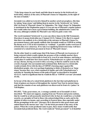 “Take large stones in your hand, and hide them in mortar in the brickwork (or
brick-kiln), which is at the entry of Pharaoh’s house in Tahpanhes, in the sight of
the men of Judah,”
Jeremiah was called on to involve himself in another acted out prophecy, this time
by taking ‘large stones’ and hiding them in mortar in the ‘brickwork’ (or ‘brick-
kiln’) in front of ‘Pharaoh’s house’ in Tahpanhes. The ‘king’s house’ in Tahpanhes
is mentioned in the Elephantine papyri. It was not one of Pharaoh’s regular palaces
but would rather have been a government building, the administrative centre for
the area, although available for Pharaoh’s use when he paid a state visit.
The word translated ‘brickwork’ is a rare one (three times in the Old Testament).
Elsewhere it means brick-kiln (see 2 Samuel 12:31; Nahum 3:14). But it is argued
that there was unlikely to be a brick-kiln at the entrance to Pharaoh’s house (i.e.
government house), and equally unlikely that Jeremiah would see YHWH as setting
his throne on it. LXX in fact translates as ‘vestibule’. A parallel Arabic word uses it
of brick tiles over a doorway. If we take it as signifying brickwork it may well have
consisted of a raised brick pavement in front of ‘Pharaoh’s house’.
On the other hand we could argue that if the house of Pharaoh was in process of
being restored (which would explain the presence of the available mortar) there
could well have been a brick-kiln in front of it, even if at some distance, and being a
raised place it could later have been used by Nebuchadrezzar as a place on which to
set up a throne, having covered it with a covering, so that he could be seen by the
crowds of people who surrounded and acclaimed him. Reference to a brick-kiln
would certainly fit in with the idea of YHWH’s burning anger against His
disobedient people, who were perhaps beginning to think of themselves as ‘large
stones’ because they were what remained of Judah, and with Nebuchadrezzar’s
activities in ‘burning the houses of the gods of Egypt’ as described in Jeremiah
43:12-13. And it is significant that he would do this as ‘YHWH’s servant’ (Jeremiah
43:10).
In favour of the idea of a raised brick platform is the fact that such platforms in
front of palaces are known of throughout the Ancient Near East in ancient times,
and that the remains of one such platform was discovered in front of a ‘palace’ in
Tell Dephne.
PULPIT, "Take great stones, etc. A strange symbolic act of Jeremiah's is here
described. "We must not suppose, arguing from our Western and precise notions,
that he would be at all necessarily interfered with. In fact, he would have a twofold
security, as a prophet of God to those who acknowledged him as such, and in the
opinion of others as insane, and, according to Eastern ideas, thus especially under
Divine promptings in his acts" (Streane). He is directed to take great stones and
embed them in the mortar (not "clay") in the brick pavement at the entry of the
palace. When the events predicted came to pass, these stones would testify that
Jeremiah had predicted them. The word rendered "brick pavement" is of doubtful
37
 