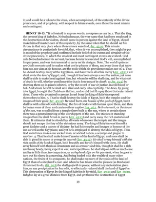 it; and would be a token to the Jews, when accomplished, of the certainty of the divine
prescience, and of prophecy, with respect to future events, even those the most minute
and contingent.
HENRY 10-13, "It is foretold in express words, as express as can be, 1. That the king,
the present king of Babylon, Nebuchadnezzar, the very same that had been employed in
the destruction of Jerusalem, should come in person against the land of Egypt, should
make himself master even of this royal city, by the same token that he should set his
throne in that very place where these stones were laid, Jer_43:10. This minute
circumstance is particularly foretold, that, when it was accomplished, they might be put
in mind of the prophecy and confirmed in their belief of the extent and certainly of the
divine prescience, to which the smallest and most contingent events are evident. God
calls Nebuchadnezzar his servant, because herein he executed God's will, accomplished
his purposes, and was instrumental to carry on his designs. Note, The world's princes
are God's servants and he makes what use he pleases of them, and even those that know
him not, nor aim at his honour, are the tools which his providence makes use of. 2. That
he should destroy many of the Egyptians, and have them all at his mercy (Jer_43:11): He
shall smite the land of Egypt; and, though it has been always a warlike nation, yet none
shall be able to make head against him, but whom he will he shall slay, and by what sort
of death he will, whether pestilence (for that is here meant by death, as Jer_15:2) by
shutting them up in places infected, or by the sword of war or justice, in cold blood or
hot. And whom he will he shall save alive and carry into captivity. The Jews, by going
into Egypt, brought the Chaldeans thither, and so did but ill repay those that entertained
them. Those who promised to protect Israel from the king of Babylon exposed
themselves to him. 3. That he shall destroy the idols of Egypt, both the temples and the
images of their gods (Jer_43:12): He shall burn, the houses of the gods of Egypt, but it
shall be with a fire of God's kindling; the fire of God's wrath fastens upon them, and then
he burns some of them and carries others captive, Isa_46:1. Beth-shemesh, or the house
of the sun, was so called from a temple there built to the sun, where at certain times
there was a general meeting of the worshippers of the sun. The statues or standing
images there he shall break in pieces (Jer_43:13) and carry away the rich materials of
them. It intimates that he should lay all waste when even the temple and the images
should not escape the fury of the victorious army. The king of Babylon was himself a
great idolater and a patron of idolatry; he had his temples and images in honour of the
sun as well as the Egyptians; and yet he is employed to destroy the idols of Egypt. Thus
God sometimes makes one wicked man, or wicked nation, a scourge and plague to
another. 4. That he shall make himself master of the land of Egypt, and none shall be
able to plead its cause or avenge its quarrel (Jer_43:12): He shall array himself with the
rich spoils of the land of Egypt, both beautify and fortify himself with them. He shall
array himself with them as ornaments and as armour; and this, though it shall be a rich
and heavy booty, being expert in war, and expeditious, he shall slip on with as much ease
and in as little time, in comparison, as a shepherd slips on his garment, when he goes to
turn out his sheep in a morning. And being loaded with the wealth of many other
nations, the fruits of his conquests, he shall make no more of the spoils of the land of
Egypt than of a shepherd's coat. And when he has taken what he pleases (as Benhadad
threatened to do, 1Ki_20:6) he shall go forth in peace, without any molestation given
him, or any precipitation for fear of it, so effectually reduced shall the land of Egypt be.
This destruction of Egypt by the king of Babylon is foretold, Eze_29:19 and Eze_30:10.
Babylon lay at a great distance from Egypt, and yet thence the destruction of Egypt
39
 