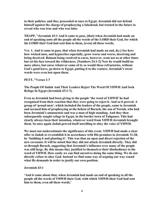 to their policies; and they proceeded at once to Egypt. Jeremiah did not defend
himself against the charge of prophesying a falsehood, but trusted in the future to
reveal who was true and who was false.
TRAPP, "Jeremiah 43:1 And it came to pass, [that] when Jeremiah had made an
end of speaking unto all the people all the words of the LORD their God, for which
the LORD their God had sent him to them, [even] all these words,
Ver. 1. And it came to pass, that when Jeremiah had made an end, &c.] See here
how wicked men, and hypocrites especially, grow worse and worse, deceiving and
being deceived. Balaam being resolved to curse, however, went not as at other times
but set his face toward the wilderness. [Numbers 24:1-2] Now he would build no
more altars, but curse whatever came of it; so would these refractories, without
God’s good leave, go down to Egypt, putting it to the venture. Jeremiah’s sweet
words were even lost upon them.
PETT, "Verses 1-7
The People Of Judah And Their Leaders Reject The Word Of YHWH And Seek
Refuge In Egypt (Jeremiah 43:1-7).
Even as Jeremiah had been giving to the people ‘the word of YHWH’ he had
recognised from their reaction that they were going to reject it. And so it proved. A
group of ‘proud men’, which included the leaders of the people, came to Jeremiah
and accused him of prophesying at the behest of Baruch, the son of Neriah, who had
been Jeremiah’s amanuensis and was a man of high standing. And they then
subsequently sought refuge in Egypt, in the border town of Tahpanes. This had
clearly always been their intention, whatever word from YHWH Jeremiah brought
them. So once again Judah proved itself unwilling to obey the voice of YHWH.
We must not underestimate the significance of this event. YHWH had made a clear
offer to Judah to re-establish it in accordance with His promises in Jeremiah 31:28,
by ‘building it and planting it’. This was thus an open and direct rejection of the
new covenant. It will be noted that they did not attack Jeremiah directly. They did
so through Baruch, suggesting that Jeremiah’s influence over many of the people
was still large. By this means they justified to themselves their disobedience to the
word of YHWH. How easily we can find ourselves doing the same thing. We do not
directly refuse to obey God. Instead we find some way of arguing our way round
what He demands in order to justify our own position.
Jeremiah 43:1
‘And it came about that, when Jeremiah had made an end of speaking to all the
people all the words of YHWH their God, with which YHWH their God had sent
him to them, even all these words,’
4
 
