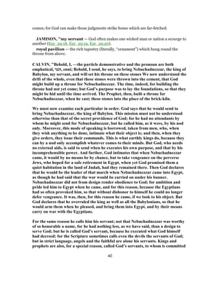 comes; for God can make those judgments strike home which are far-fetched.
JAMISON, "my servant — God often makes one wicked man or nation a scourge to
another (Eze_29:18, Eze_29:19, Eze_29:20).
royal pavilion — the rich tapestry (literally, “ornament”) which hung round the
throne from above.
CALVIN, "Behold, I, —the particle demonstrative and the pronoun are both
emphatical, ‫,הנני‬ enni; Behold, I send, he says, to bring Nebuchadnezzar, the king of
Babylon, my servant, and will set his throne on these stones We now understand the
drift of the whole, even that these stones were thrown into the cement, that God
might build up a throne for Nebuchadnezzar. The time, indeed, for building the
throne had not yet come; but God’s purpose was to lay the foundations, so that they
might be hid until the time arrived. The Prophet, then, built a throne for
Nebuchadnezzar, when he cast; these stones into the place of the brick-kiln.
We must now examine each particular in order. God says that he would send to
bring Nebuchadnezzar, the king of Babylon. This mission must not be understood
otherwise than that of the secret providence of God; for he had no attendants by
whom he might send for Nebuchadnezzar, but he called him, as it were, by his nod
only. Moreover, this mode of speaking is borrowed, taken from men, who, when
they wish anything to be done, intimate what their object is; and then, when they
give orders, they issue their commands. This is what earthly kings do, because they
can by a nod only accomplish whatever comes to their minds. But God, who needs
no external aids, is said to send when he executes his own purpose, and that by his
incomprehensible power. And further, God intimates that when Nebuchadnezzar
came, it would by no means be by chance, but to take vengeance on the perverse
Jews, who hoped for a safe retirement in Egypt, when yet God promised them a
quiet habitation in the land of Judah, had they remained there. Then God declares
that he would be the leader of that march when Nebuchadnezzar came into Egypt,
as though he had said that the war would be carried on under his banner.
Nebuchadnezzar did not from design render obedience to God; for ambition and
pride led him to Egypt when he came, and for this reason, because the Egyptians
had so often provoked him, so that without dishonor to himself he could no longer
defer vengeance. It was, then, for this reason he came, if we look to his object. But
God declares that he overruled the king as well as all the Babylonians, so that he
would arm them when he pleased, and bring them into Egypt, and by their means
carry on war with the Egyptians.
For the same reason he calls him his servant; not that Nebuchadnezzar was worthy
of so honorable a name, for he had nothing less, as we have said, than a design to
serve God; but he is called God’s servant, because he executed what God himself
had decreed: for the Scripture sometimes calls even the devils the servants of God;
but in strict language, angels and the faithful are alone his servants. Kings and
prophets are also, for a special reason, called God’s servants, to whom is committed
40
 