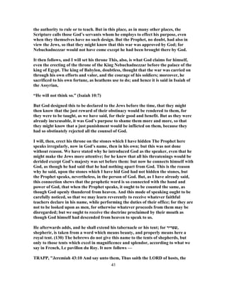 the authority to rule or to teach. But in this place, as in many other places, the
Scripture calls those God’s servants whom he employs to effect his purpose, even
when they themselves have no such design. But the Prophet, no doubt, had also in
view the Jews, so that they might know that this war was approved by God; for
Nebuchadnezzar would not have come except he had been brought there by God.
It then follows, and I will set his throne This, also, is what God claims for himself,
even the erecting of the throne of the King Nebuchadnezzar before the palace of the
king of Egypt. The king of Babylon, doubtless, thought that the war was carried on
through his own efforts and valor, and the courage of his soldiers; moreover, he
sacrificed to his own fortune, as heathens use to do; and hence it is said in Isaiah of
the Assyrian,
“He will not think so.” (Isaiah 10:7)
But God designed this to be declared to the Jews before the time, that they might
then know that the just reward of their obstinacy would be rendered to them, for
they were to be taught, as we have said, for their good and benefit. But as they were
already inexcusable, it was God’s purpose to shame them more and more, so that
they might know that a just punishment would be inflicted on them, because they
had so obstinately rejected all the counsel of God.
I will, then, erect his throne on the stones which I have hidden The Prophet here
speaks irregularly, now in God’s name, then in his own; but this was not done
without reason. We have stated why he introduced God as the speaker, even that he
might make the Jews more attentive; for he knew that all his threatenings would be
derided except God’s majesty was set before them: but now he connects himself with
God, as though he had said that he had nothing apart from God. This is the reason
why he said, upon the stones which I have hid God had not hidden the stones, but
the Prophet speaks, nevertheless, in the person of God. But, as I have already said,
this connection shews that the prophetic word is so connected with the hand and
power of God, that when the Prophet speaks, it ought to be counted the same, as
though God openly thundered from heaven. And this mode of speaking ought to be
carefully noticed, so that we may learn reverently to receive whatever faithful
teachers declare in his name, while performing the duties of their office; for they are
not to be looked upon as men, for otherwise whatever proceeds from them may be
disregarded; but we ought to receive the doctrine proclaimed by their mouth as
though God himself had descended from heaven to speak to us.
He afterwards adds, and he shall extend his tabernacle or his tent; for ‫,שפריר‬
shepherir, is taken from a word which means beauty, and properly means here a
royal tent. (130) The hebrews do not give this name to the tents of shepherds, but
only to those tents which excel in magnificence and splendor, according to what we
say in French, Le pavillon du Roy. It now follows —
TRAPP, "Jeremiah 43:10 And say unto them, Thus saith the LORD of hosts, the
41
 