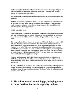 God of Israel; Behold, I will send and take Nebuchadrezzar the king of Babylon, my
servant, and will set his throne upon these stones that I have hid; and he shall
spread his royal pavilion over them.
Ver. 10. Behold, I will send and take Nebuchadnezzar.] By a secret instinct put into
his heart.
And will set his throne upon these stones.] This was dangerous for Jeremiah to say
at the court gate, and in the hearing of so many disaffected Jews, who would be
ready enough to make the worst of everything. Some say they stoned him with
brickbats (a) for this very prophecy.
PETT, "Jeremiah 43:10
“And say to them, Thus says YHWH of hosts, the God of Israel. Behold, I will send
and take Nebuchadrezzar the king of Babylon, my servant, and will set his throne
upon these stones that I have hidden, and he will spread his royal covering over
them.”
The purpose behind the setting of the large stones hidden in the brickwork or brick-
kiln was that they were to be a reminder that in the future Nebuchadrezzar,as
YHWH’s servant, would set a throne over them, and spread over them his royal
‘canopy’ or ‘covering’ (the word occurs only here). This may have been a canopy
over his head, or a covering on which his throne was then placed, or even a pavilion.
Thus ironically the people who had fled from Nebuchadrezzar, ‘YHWH’s servant’,
in disobedience to YHWH, would find YHWH’s servant sitting over them as their
ruler and lord in their very place of refuge.
Note the full blown title, ‘YHWH of Hosts, the God of Israel’, a reminder that
YHWH was the God of battle Who was over all the hosts of the world, as well as
being the God of Israel. Even Nebuchadrezzar with all his might was His servant to
do His will.
PULPIT, "And will set his throne, etc.; viz. for the victorious king to hold judgment
(comp. Jeremiah 1:15, Jeremiah 1:16; Jeremiah 49:38). He shall spread his royal
pavilion; rather, his tapestry (the root means "brilliance"); i.e. the bright coloured
covering of the throne.
11 He will come and attack Egypt, bringing death
to those destined for death, captivity to those
42
 