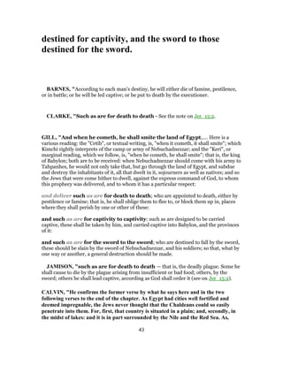 destined for captivity, and the sword to those
destined for the sword.
BARNES, "According to each man’s destiny, he will either die of famine, pestilence,
or in battle; or he will be led captive; or be put to death by the executioner.
CLARKE, "Such as are for death to death - See the note on Jer_15:2.
GILL, "And when he cometh, he shall smite the land of Egypt,.... Here is a
various reading: the "Cetib", or textual writing, is, "when it cometh, it shall smite"; which
Kimchi rightly interprets of the camp or army of Nebuchadnezzar; and the "Keri", or
marginal reading, which we follow, is, "when he cometh, he shall smite"; that is, the king
of Babylon; both are to be received: when Nebuchadnezzar should come with his army to
Tahpanhes, he would not only take that, but go through the land of Egypt, and subdue
and destroy the inhabitants of it, all that dwelt in it, sojourners as well as natives; and so
the Jews that were come hither to dwell, against the express command of God, to whom
this prophecy was delivered, and to whom it has a particular respect:
and deliver such as are for death to death; who are appointed to death, either by
pestilence or famine; that is, he shall oblige them to flee to, or block them up in, places
where they shall perish by one or other of these:
and such as are for captivity to captivity: such as are designed to be carried
captive, these shall be taken by him, and carried captive into Babylon, and the provinces
of it:
and such as are for the sword to the sword; who are destined to fall by the sword,
these should be slain by the sword of Nebuchadnezzar, and his soldiers; so that, what by
one way or another, a general destruction should be made.
JAMISON, "such as are for death to death — that is, the deadly plague. Some he
shall cause to die by the plague arising from insufficient or bad food; others, by the
sword; others he shall lead captive, according as God shall order it (see on Jer_15:2).
CALVIN, "He confirms the former verse by what he says here and in the two
following verses to the end of the chapter. As Egypt had cities well fortified and
deemed impregnable, the Jews never thought that the Chaldeans could so easily
penetrate into them. For, first, that country is situated in a plain; and, secondly, in
the midst of lakes: and it is in part surrounded by the Nile and the Red Sea. As,
43
 