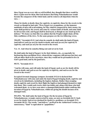 then, Egypt was on every side so well fortified, they thought that there would be
there a quiet nest for them. But God declares that King Nebuchadnezzar would
become the conqueror of the whole land; and he removes all objections when he
says, —
Those for death, to death; those for captivity, to captivity; those for the sword, to the
sword; as though he had said, “Were Egypt ever so populous, yet the immense
multitude of men will avail nothing, for they shall be conquered by their enemy; for
some shall perish by the sword, and some by various kinds of death, and some shall
be driven into exile; and Egypt shall be destroyed, as though no one stood up in its
defense.” We hence see that this was added, that the Prophet might shake off the
false confidence of the Jews. To the same purpose are the two following verses.
TRAPP, "Jeremiah 43:11 And when he cometh, he shall smite the land of Egypt,
[and deliver] such [as are] for death to death; and such [as are] for captivity to
captivity; and such [as are] for the sword to the sword.
Ver. 11. And when he cometh.] Being sent and set on by God.
He shall smite the land of Egypt.] As for their idolatry, &c., so especially for
harbouring these perfidious Jews, whom divine vengeance still pursues hot foot, and
will not allow them to live anywhere, since they would not be persuaded to live in
God’s good land, and by his good laws.
PETT, "Jeremiah 43:11
“And he will come, and will smite the land of Egypt; such as are for death will be
given to death, and such as are for captivity to captivity, and such as are for the
sword to the sword.”
In typical Jeremaic language (compare Jeremiah 15:2) it is declared that
Nebuchadrezzar will come and smite the land of Egypt bringing death, captivity and
sword on its inhabitants, including the hapless Judeans. Rather than escaping
death, captivity and sword by their flight the fugitives had plunged themselves right
into them. They would each receive their inevitable end, along with those who had
welcomed them. As we have seen above a damaged Babylonian tablet confirms this
invasion of Egypt by Nebuchadrezzar, whilst not giving the details because of its
damaged state.
PULPIT, "He shall smite the land of Egypt. On the invasion of Egypt by
Nebuchadnezzar, wrongly controverted by some, see note on Jeremiah 46:13. Such
as are for death. Such as are destined for death (i.e. pestilence, as Jeremiah 15:2;
Jeremiah 18:21). The words, "and deliver," prefixed in the Authorized Version, are
unnecessary; "land" is equivalent to "population."
44
 