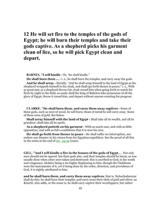 12 He will set fire to the temples of the gods of
Egypt; he will burn their temples and take their
gods captive. As a shepherd picks his garment
clean of lice, so he will pick Egypt clean and
depart.
BARNES, "I will kindle - Or, “he shall kindle.”
He shall burn them ... - i. e., he shall burn the temples, and carry away the gods.
And he shall array - literally, “And he shall wrap himself in the land of Egypt as the
shepherd wrappeth himself in his cloak, and shall (go forth thence in peace;” i. e., With
as great ease as a shepherd throws his cloak round him when going forth to watch his
flock by night in the field, so easily shall the king of Babylon take possession of all the
glory of Egypt, throw it round him, and depart without anyone resisting his progress.
CLARKE, "He shall burn them, and carry them away captives - Some of
these gods, such as were of wood, he will burn; those of metal he will carry away. Some
of them were of gold. See below.
Shall array himself with the land of Egypt - Shall take all its wealth, and all its
grandeur; shall take all its spoils.
As a shepherd putteth on his garment - With as much ease, and with as little
opposition; and with as full a confidence that it is now his own.
He shall go forth from thence in peace - He shall suffer no interruption, nor
endure any disaster in his return from his Egyptian expedition. See the proof of all this
in the notes at the end of Jer_44:30 (note).
GILL, "And I will kindle a fire in the houses of the gods of Egypt,.... Not only
men should not be spared, but their gods also, and their temples should be burnt, as was
usually done when cities were taken and destroyed: this is ascribed to God, to his wrath
and vengeance; idolatry being a sin highly displeasing to him; though the Chaldeans
were the instruments of it, yet it being done by the order, direction, and providence of
God, it is rightly attributed to him:
and he shall burn them, and carry them away captives; that is, Nebuchadnezzar
shall do this; he shall burn their temples, and carry away their idols of gold and silver; so
Kimchi, who adds, or the sense is, he shall carry captive their worshippers; but rather
45
 