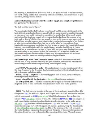 the meaning is, he shall burn their idols, such as are made of wood, or any base matter,
not worth saving; and he shall carry away with him their idols, such as are made of gold
and silver, or any precious matter:
and he shall array himself with the land of Egypt, as a shepherd putteth on
his garment. The Targum is,
"he shall spoil the land of Egypt.''
The meaning is, that he shall load and cover himself and his army with the spoil of the
land of Egypt, as a shepherd covers himself with his garment; and he shall do it as easily
as a shepherd puts on his coat; and as completely he shall roll up all the spoil, wealth,
and riches of the land, and carry it off, even as a shepherd rolls up the covering of his
tent; and, as Kimchi's father observes, as well as puts on his garment, and leaves nothing
behind him, when he removes from place to place; and as he is unmindful of his clothes,
or what he wears in the heat of the day; but at night, when he returns home from
keeping his sheep, puts on his clothes, the best he has; so should the king of Babylon and
his army return richly laden with the spoil of Egypt, when he should leave it. Or the
sense rather is, he shall cover the land of Egypt with his forces, as a shepherd is covered
and wrapped up in his garment against the inclemency of the weather; or else, as
Bochart (k) suggests, the destruction of Egypt may be compared to an old worn out
garment, or such a mean and sordid garment as shepherds wear:
and he shall go forth from thence in peace: there shall be none to molest and
disturb him, to stop him and take away the spoil from him, or hinder his return to his
own country; whither he should go in safety, and with great booty.
JAMISON, "houses of ... gods — He shall not spare even the temple, such will be
His fury. A reproof to the Jews that they betook themselves to Egypt, a land whose own
safety depended on helpless idols.
burn ... carry ... captives — burn the Egyptian idols of wood, carry to Babylon
those of gold and other metals.
array himself with the land, etc. — Isa_49:18 has the same metaphor.
as a shepherd, etc. — He shall become master of Egypt as speedily and easily as a
shepherd, about to pass on with his flock to another place, puts on his garment.
K&D, "He shall burn the temples of the gods of Egypt, and carry away the idols. The
first person ‫י‬ ִ‫תּ‬ַ‫צּ‬ ִ‫,ה‬ for which lxx, Syriac, and Vulgate have the third, must not be meddled
with; it corresponds to ‫י‬ ִ‫תּ‬ ְ‫מ‬ ַ‫שׂ‬ in Jer_43:10. What Nebuchadnezzar does as Jahveh's
servant (‫י‬ ִ‫דּ‬ ְ‫ב‬ַ‫,ע‬ Jer_43:10) is done by God. The suffixes in ‫ם‬ ָ‫פ‬ ָ‫ר‬ ְ‫שׂ‬ and ‫ם‬ ָ‫בּ‬ָ‫שׁ‬ are assigned in
such a way that the one is to be referred to the temples, the other to the idols; see on
Jer_48:7. - ‫ה‬ ָ‫ט‬ָ‫ע‬ ְ‫ו‬ has been variously interpreted. ‫ה‬ ָ‫ט‬ָ‫ע‬ with the accus. ‫יל‬ ִ‫ע‬ ְ‫מ‬ or ‫ה‬ ָ‫מ‬ ְ‫ל‬ַ‫שׂ‬
means the envelope one's self with a garment, put on a garment, wrap the cloak round;
cf. 1Sa_28:14; Psa_109:19; Isa_59:17, etc. This is the meaning of the verb here, as is
shown by the clause expressing the comparison. The point of likeness is the easiness of
the action. Ewald has very well explained the meaning of the whole: "As easily as any
46
 