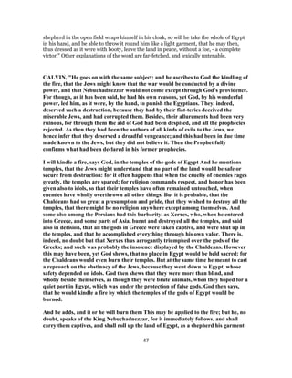 shepherd in the open field wraps himself in his cloak, so will he take the whole of Egypt
in his hand, and be able to throw it round him like a light garment, that he may then,
thus dressed as it were with booty, leave the land in peace, without a foe, - a complete
victor." Other explanations of the word are far-fetched, and lexically untenable.
CALVIN, "He goes on with the same subject; and he ascribes to God the kindling of
the fire, that the Jews might know that the war would be conducted by a divine
power, and that Nebuchadnezzar would not come except through God’s providence.
For though, as it has been said, he had his own reasons, yet God, by his wonderful
power, led him, as it were, by the hand, to punish the Egyptians. They, indeed,
deserved such a destruction, because they had by their fiat-teries deceived the
miserable Jews, and had corrupted them. Besides, their allurements had been very
ruinous, for through them the aid of God had been despised, and all the prophecies
rejected. As then they had been the authors of all kinds of evils to the Jews, we
hence infer that they deserved a dreadful vengeance; and this had been in due time
made known to the Jews, but they did not believe it. Then the Prophet fully
confirms what had been declared in his former prophecies.
I will kindle a fire, says God, in the temples of the gods of Egypt And he mentions
temples, that the Jews might understand that no part of the land would be safe or
secure from destruction: for it often happens that when the cruelty of enemies rages
greatly, the temples are spared; for religion commands respect, and honor has been
given also to idols, so that their temples have often remained untouched, when
enemies have wholly overthrown all other things. But it is probable, that the
Chaldeans had so great a presumption and pride, that they wished to destroy all the
temples, that there might be no religion anywhere except among themselves. And
some also among the Persians had this barbarity, as Xerxes, who, when he entered
into Greece, and some parts of Asia, burnt and destroyed all the temples, and said
also in derision, that all the gods in Greece were taken captive, and were shut up in
the temples, and that he accomplished everything through his own valor. There is,
indeed, no doubt but that Xerxes thus arrogantly triumphed over the gods of the
Greeks; and such was probably the insolence displayed by the Chaldeans. However
this may have been, yet God shews, that no place in Egypt would be held sacred: for
the Chaldeans would even burn their temples. But at the same time he meant to cast
a reproach on the obstinacy of the Jews, because they went down to Egypt, whose
safety depended on idols. God then shews that they were more than blind, and
wholly beside themselves, as though they were brute animals, when they hoped for a
quiet port in Egypt, which was under the protection of false gods. God then says,
that he would kindle a fire by which the temples of the gods of Egypt would be
burned.
And he adds, and it or he will burn them This may be applied to the fire; but he, no
doubt, speaks of the King Nebuchadnezzar, for it immediately follows, and shall
carry them captives, and shall roll up the land of Egypt, as a shepherd his garment
47
 