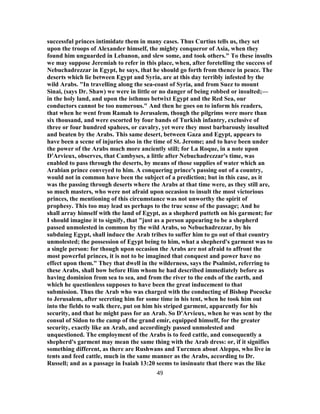 successful princes intimidate them in many cases. Thus Curtius tells us, they set
upon the troops of Alexander himself, the mighty conqueror of Asia, when they
found him unguarded in Lebanon, and slew some, and took others." To these insults
we may suppose Jeremiah to refer in this place, when, after foretelling the success of
Nebuchadrezzar in Egypt, he says, that he should go forth from thence in peace. The
deserts which lie between Egypt and Syria, are at this day terribly infested by the
wild Arabs. "In travelling along the sea-coast of Syria, and from Suez to mount
Sinai, (says Dr. Shaw) we were in little or no danger of being robbed or insulted;—
in the holy land, and upon the isthmus betwixt Egypt and the Red Sea, our
conductors cannot be too numerous." And then he goes on to inform his readers,
that when he went from Ramah to Jerusalem, though the pilgrims were more than
six thousand, and were escorted by four bands of Turkish infantry, exclusive of
three or four hundred spahees, or cavalry, yet were they most barbarously insulted
and beaten by the Arabs. This same desert, between Gaza and Egypt, appears to
have been a scene of injuries also in the time of St. Jerome; and to have been under
the power of the Arabs much more anciently still; for La Roque, in a note upon
D'Arvieux, observes, that Cambyses, a little after Nebuchadrezzar's time, was
enabled to pass through the deserts, by means of those supplies of water which an
Arabian prince conveyed to him. A conquering prince's passing out of a country,
would not in common have been the subject of a prediction; but in this case, as it
was the passing through deserts where the Arabs at that time were, as they still are,
so much masters, who were not afraid upon occasion to insult the most victorious
princes, the mentioning of this circumstance was not unworthy the spirit of
prophesy. This too may lead us perhaps to the true sense of the passage; And he
shall array himself with the land of Egypt, as a shepherd putteth on his garment; for
I should imagine it to signify, that "just as a person appearing to be a shepherd
passed unmolested in common by the wild Arabs, so Nebuchadrezzar, by his
subduing Egypt, shall induce the Arab tribes to suffer him to go out of that country
unmolested; the possession of Egypt being to him, what a shepherd's garment was to
a single person: for though upon occasion the Arabs are not afraid to affront the
most powerful princes, it is not to be imagined that conquest and power have no
effect upon them." They that dwell in the wilderness, says the Psalmist, referring to
these Arabs, shall bow before Him whom he had described immediately before as
having dominion from sea to sea, and from the river to the ends of the earth, and
which he questionless supposes to have been the great inducement to that
submission. Thus the Arab who was charged with the conducting of Bishop Pococke
to Jerusalem, after secreting him for some time in his tent, when he took him out
into the fields to walk there, put on him his striped garment, apparently for his
security, and that he might pass for an Arab. So D'Arvieux, when he was sent by the
consul of Sidon to the camp of the grand emir, equipped himself, for the greater
security, exactly like an Arab, and accordingly passed unmolested and
unquestioned. The employment of the Arabs is to feed cattle, and consequently a
shepherd's garment may mean the same thing with the Arab dress: or, if it signifies
something different, as there are Rushwans and Turcmen about Aleppo, who live in
tents and feed cattle, much in the same manner as the Arabs, according to Dr.
Russell; and as a passage in Isaiah 13:20 seems to insinuate that there was the like
49
 