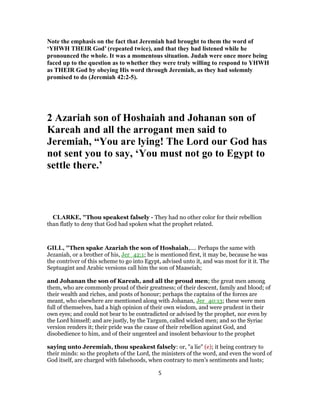 Note the emphasis on the fact that Jeremiah had brought to them the word of
‘YHWH THEIR God’ (repeated twice), and that they had listened while he
pronounced the whole. It was a momentous situation. Judah were once more being
faced up to the question as to whether they were truly willing to respond to YHWH
as THEIR God by obeying His word through Jeremiah, as they had solemnly
promised to do (Jeremiah 42:2-5).
2 Azariah son of Hoshaiah and Johanan son of
Kareah and all the arrogant men said to
Jeremiah, “You are lying! The Lord our God has
not sent you to say, ‘You must not go to Egypt to
settle there.’
CLARKE, "Thou speakest falsely - They had no other color for their rebellion
than flatly to deny that God had spoken what the prophet related.
GILL, "Then spake Azariah the son of Hoshaiah,.... Perhaps the same with
Jezaniah, or a brother of his, Jer_42:1; he is mentioned first, it may be, because he was
the contriver of this scheme to go into Egypt, advised unto it, and was most for it it. The
Septuagint and Arabic versions call him the son of Maaseiah;
and Johanan the son of Kareah, and all the proud men; the great men among
them, who are commonly proud of their greatness; of their descent, family and blood; of
their wealth and riches, and posts of honour; perhaps the captains of the forces are
meant, who elsewhere are mentioned along with Johanan, Jer_40:13; these were men
full of themselves, had a high opinion of their own wisdom, and were prudent in their
own eyes; and could not bear to be contradicted or advised by the prophet, nor even by
the Lord himself; and are justly, by the Targum, called wicked men; and so the Syriac
version renders it; their pride was the cause of their rebellion against God, and
disobedience to him, and of their ungenteel and insolent behaviour to the prophet
saying unto Jeremiah, thou speakest falsely: or, "a lie" (e); it being contrary to
their minds: so the prophets of the Lord, the ministers of the word, and even the word of
God itself, are charged with falsehoods, when contrary to men's sentiments and lusts;
5
 