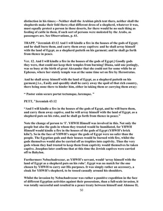 distinction in his times;—Neither shall the Arabian pitch tent there, neither shall the
shepherds make their fold there;-that different dress of a shepherd, whatever it was,
must equally protect a person in those deserts, for there would be no such thing as
feeding of cattle in them, if such sort of persons were molested by the Arabs, as
passengers are. See Observations, p. 61.
TRAPP, "Jeremiah 43:12 And I will kindle a fire in the houses of the gods of Egypt;
and he shall burn them, and carry them away captives: and he shall array himself
with the land of Egypt, as a shepherd putteth on his garment; and he shall go forth
from thence in peace.
Ver. 12. And I will kindle a fire in the houses of the gods of Egypt.] Goodly gods
they were, that could not keep their temples from burning! Diana, said one jestingly,
was so busy at the birth of great Alexander that she could not for some while be at
Ephesus, where her stately temple was at the same time set on fire by Herostratus.
And he shall array himself with the land of Egypt, as a shepherd putteth on his
garment,] i.e., Easily and speedily shall he carry away the spoil of that rich country,
there being none there to hinder him, either in taking them or carrying them away:
“ Pastor enim secure portat tectumque, laremque. ”
PETT, "Jeremiah 43:12
“And I will kindle a fire in the houses of the gods of Egypt, and he will burn them,
and carry them away captive, and he will array himself with the land of Egypt, as a
shepherd puts on his robe, and he shall go forth from thence in peace.”
Note the change of person to ‘I’. YHWH Himself was involved in this. Not only the
people but also the gods in whom they trusted would be humiliated, for YHWH
Himself would kindle a fire in the houses of the gods of Egypt (YHWH’s brick
kiln?). So in the face of YHWH’s anger the gods of Egypt were no safer than the
people. The Egyptian gods and their houses would be burned with fire, whilst the
gods themselves would also be carried off as trophies into captivity. Thus the very
gods whom they had trusted to keep them from captivity would themselves be taken
captive. Josephus later confirms that at this time the Jewish captives were carried
off to Babylon.
Furthermore Nebuchadrezzar, as YHWH’s servant, would ‘array himself with the
land of Egypt as a shepherd puts on his robe’. Egypt was no match for the one
chosen by YHWH to carry out His purposes. It was simply rather an accessory, a
cloak for YHWH’s shepherd, to be tossed casually around his shoulders.
Whilst the invasion by Nebuchadrezzar was rather a punitive expedition in the face
of different Egyptian activities against their possessions, than a full-scale invasion, it
was totally successful and resulted in a peace treaty between himself and Ahmose II,
50
 