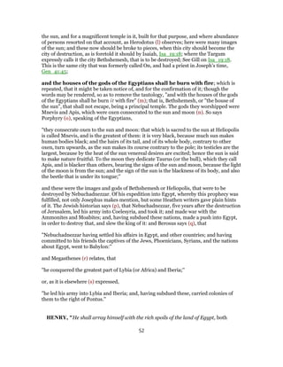 the sun, and for a magnificent temple in it, built for that purpose, and where abundance
of persons resorted on that account, as Herodotus (l) observes; here were many images
of the sun; and these now should be broke to pieces, when this city should become the
city of destruction, as is foretold it should by Isaiah, Isa_19:18; where the Targum
expressly calls it the city Bethshemesh, that is to be destroyed; See Gill on Isa_19:18.
This is the same city that was formerly called On, and had a priest in Joseph's time,
Gen_41:45;
and the houses of the gods of the Egyptians shall he burn with fire; which is
repeated, that it might be taken notice of, and for the confirmation of it; though the
words may be rendered, so as to remove the tautology, "and with the houses of the gods
of the Egyptians shall he burn it with fire" (m); that is, Bethshemesh, or "the house of
the sun", that shall not escape, being a principal temple. The gods they worshipped were
Mnevis and Apis, which were oxen consecrated to the sun and moon (n). So says
Porphyry (o), speaking of the Egyptians,
"they consecrate oxen to the sun and moon: that which is sacred to the sun at Heliopolis
is called Mnevis, and is the greatest of them: it is very black, because much sun makes
human bodies black; and the hairs of its tail, and of its whole body, contrary to other
oxen, turn upwards, as the sun makes its course contrary to the pole; its testicles are the
largest, because by the heat of the sun venereal desires are excited; hence the sun is said
to make nature fruitful. To the moon they dedicate Taurus (or the bull), which they call
Apis, and is blacker than others, bearing the signs of the sun and moon, because the light
of the moon is from the sun; and the sign of the sun is the blackness of its body, and also
the beetle that is under its tongue;''
and these were the images and gods of Bethshemesh or Heliopolis, that were to be
destroyed by Nebuchadnezzar. Of his expedition into Egypt, whereby this prophecy was
fulfilled, not only Josephus makes mention, but some Heathen writers gave plain hints
of it. The Jewish historian says (p), that Nebuchadnezzar, five years after the destruction
of Jerusalem, led his army into Coelesyria, and took it; and made war with the
Ammonites and Moabites; and, having subdued these nations, made a push into Egypt,
in order to destroy that, and slew the king of it: and Berosus says (q), that
"Nebuchadnezzar having settled his affairs in Egypt, and other countries; and having
committed to his friends the captives of the Jews, Phoenicians, Syrians, and the nations
about Egypt, went to Babylon:''
and Megasthenes (r) relates, that
"he conquered the greatest part of Lybia (or Africa) and Iberia;''
or, as it is elsewhere (s) expressed,
"he led his army into Lybia and Iberia; and, having subdued these, carried colonies of
them to the right of Pontus.''
HENRY, "He shall array himself with the rich spoils of the land of Egypt, both
52
 